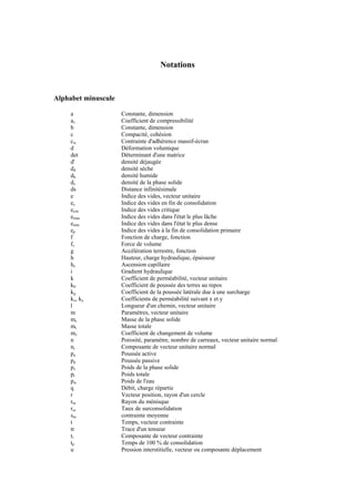 Notations
Alphabet minuscule
a Constante, dimension
av Coefficient de compressibilité
b Constante, dimension
c Compacité, cohésion
cw Contrainte d'adhérence massif-écran
d Déformation volumique
det Déterminant d'une matrice
d' densité déjaugée
dd densité sèche
dh densité humide
ds densité de la phase solide
ds Distance infinitésimale
e Indice des vides, vecteur unitaire
ec Indice des vides en fin de consolidation
ecrit Indice des vides critique
emax Indice des vides dans l'état le plus lâche
emin Indice des vides dans l'état le plus dense
ep Indice des vides à la fin de consolidation primaire
f Fonction de charge, fonction
fv Force de volume
g Accélération terrestre, fonction
h Hauteur, charge hydraulique, épaisseur
hc Ascension capillaire
i Gradient hydraulique
k Coefficient de perméabilité, vecteur unitaire
k0 Coefficient de poussée des terres au repos
kq Coefficient de la poussée latérale due à une surcharge
kx, ky Coefficients de perméabilité suivant x et y
l Longueur d'un chemin, vecteur unitaire
m Paramètres, vecteur unitaire
ms Masse de la phase solide
mt Masse totale
mv Coefficient de changement de volume
n Porosité, paramètre, nombre de carreaux, vecteur unitaire normal
ni Composante de vecteur unitaire normal
pa Poussée active
pp Poussée passive
ps Poids de la phase solide
pt Poids totale
pw Poids de l'eau
q Débit, charge répartie
r Vecteur position, rayon d'un cercle
rm Rayon du ménisque
rsc Taux de surconsolidation
sm contrainte moyenne
t Temps, vecteur contrainte
tr Trace d'un tenseur
ti Composante de vecteur contrainte
tp Temps de 100 % de consolidation
u Pression interstitielle, vecteur ou composante déplacement
 