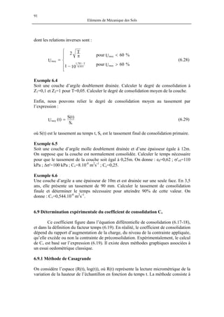 91
Eléments de Mécanique des Sols
dont les relations inverses sont :
%60Upour
%60Upour
101
T2
U
moy
moy
933,0
T781,1
moy
>
<






−
π
=
−
(6.28)
Exemple 6.4
Soit une couche d’argile doublement drainée. Calculer le degré de consolidation à
Z1=0,1 et Z2=1 pour T=0,05. Calculer le degré de consolidation moyen de la couche.
Enfin, nous pouvons relier le degré de consolidation moyen au tassement par
l’expression :
S
)t(S
)t(U
c
moy = (6.29)
où S(t) est le tassement au temps t, Sc est le tassement final de consolidation primaire.
Exemple 6.5
Soit une couche d’argile molle doublement drainée et d’une épaisseur égale à 12m.
On suppose que la couche est normalement consolidée. Calculer le temps nécessaire
pour que le tassement de la couche soit égal à 0,25m. On donne : e0=0,62 ; σ'v0=110
kPa ; ∆σ'=100 kPa ; Cv=8.10-8
m2
s-1
; Cc=0,25.
Exemple 6.6
Une couche d’argile a une épaisseur de 10m et est drainée sur une seule face. En 3,5
ans, elle présente un tassement de 90 mm. Calculer le tassement de consolidation
finale et déterminer le temps nécessaire pour atteindre 90% de cette valeur. On
donne : Cv=0,544.10-6
m2
s-1
.
6.9 Détermination expérimentale du coefficient de consolidation Cv
Ce coefficient figure dans l’équation différentielle de consolidation (6.17-18),
et dans la définition du facteur temps (6.19). En réalité, le coefficient de consolidation
dépend du rapport d’augmentation de la charge, du niveau de la contrainte appliquée,
qu’elle excède ou non la contrainte de préconsolidation. Expérimentalement, le calcul
de Cv est basé sur l’expression (6.19). Il existe deux méthodes graphiques associées à
un essai oedométrique classique.
6.9.1 Méthode de Casagrande
On considère l’espace (R(t), log(t)), où R(t) représente la lecture micrométrique de la
variation de la hauteur de l’échantillon en fonction du temps t. La méthode consiste à
 