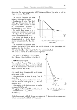 92
Chapitre 6 : Tassement, compressibilité et consolidation
déterminer R50 et t50 correspondant à 50 % de consolidation. Pour cela, on suit les
étapes ci-dessous (Fig. 6.17):
R
. On trace les tangentes aux deux
branches linéaires de la courbe.
R1
R2
R0
t2 = 4 t1t1 tp
R100
log t
. On détermine le point P1(tp, R100)
défini par l’intersection des deux
tangentes. Il défini le temps de la fin
de consolidation primaire tp
correspondant à Umoy = 100 %.
. On choisi deux temps t1 et t2
quelconques mais dans un rapport de
1 à 4 (t2 = 4t1) et on prend leurs
lectures micrométriques R1 et R2.
. On reporte au dessus de R1 la
distance égale à R2 - R1. On définit
ainsi la lecture initiale R0 = R1 - (R2 -
R1).
Fig. 6.17: Méthode de Casagrande pour le
calcul de Cv
. On recommence le procédé pour
plusieurs valeurs de t1 pour obtenir une valeur moyenne de R0 aussi exacte que
possible : R0 = R2 - (R3 - R2).
. On calcul alors R50 = (R0 + R100) / 2, d’où l’on détermine t50(R50).
. On calcul Cv d’après (6.19) dans laquelle on prendra
P1
R
0,15 d
R90
(t90)1/2
d
R0
d1 d2
(t)1/2
T = 0,197 et t = t50 (associés à Umoy = 50%).
Hdr = (Hdr)moy = Hmoy/2, où Hmoy= (H0 + Hf) / 2
6.9.2 Méthode de Taylor
On considère l’espace R( t ). La méthode
consiste à déterminer R90 et t90 correspondant à
90 % de consolidation. Pour cela, on suit les
étapes ci-dessous (Fig. 6.18):
. On trace la droite d1 tangente à la partie initiale
de la courbe R( t ).
. L’intersection de la droite d1 avec l’axe R
donne R0.
. A partir de R0, on trace une deuxième droite d2
dont les abscisses sont égales à 1,15 fois les
abscisses de d1.
. L’intersection de la droite d2 avec la courbe
correspond à P1(R90, t90).
. On applique la formule (6.19) en utilisant t90 et
T = 0,848 associés à Umoy = 90%,
Fig. 6.18: Méthode de Taylor pour
le calcul de Cv
Hdr = (Hdr)moy.
Généralement, cette méthode donne des valeurs de Cv légèrement supérieures aux
valeurs données par la méthode de Casagrande.
 