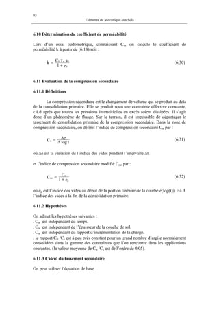 93
Eléments de Mécanique des Sols
6.10 Détermination du coefficient de perméabilité
Lors d’un essai oedométrique, connaissant Cv, on calcule le coefficient de
perméabilité k à partir de (6.18) soit :
e1
aCk
0
vwv
+
γ
= (6.30)
6.11 Evaluation de la compression secondaire
6.11.1 Définitions
La compression secondaire est le changement de volume qui se produit au delà
de la consolidation primaire. Elle se produit sous une contrainte effective constante,
c.à.d après que toutes les pressions interstitielles en excès soient dissipées. Il s’agit
donc d’un phénomène de fluage. Sur le terrain, il est impossible de départager le
tassement de consolidation primaire de la compression secondaire. Dans la zone de
compression secondaire, on définit l’indice de compression secondaire Cα par :
tlog
eC ∆
∆=α (6.31)
où ∆e est la variation de l’indice des vides pendant l’intervalle ∆t.
et l’indice de compression secondaire modifié Cαe par :
e1
C
C
p
e
+
= α
α (6.32)
où ep est l’indice des vides au début de la portion linéaire de la courbe e(log(t)), c.à.d.
l’indice des vides à la fin de la consolidation primaire.
6.11.2 Hypothèses
On admet les hypothèses suivantes :
. Cα est indépendant du temps.
. Cα est indépendant de l’épaisseur de la couche de sol.
. Cα est indépendant du rapport d’incrémentation de la charge.
. le rapport Cα /Cc est à peu près constant pour un grand nombre d’argile normalement
consolidées dans la gamme des contraintes que l’on rencontre dans les applications
courantes. (la valeur moyenne de Cα /Cc est de l’ordre de 0,05).
6.11.3 Calcul du tassement secondaire
On peut utiliser l’équation de base
 