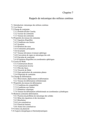 Chapitre 7
Rappels de mécanique des milieux continus
7.1 Introduction: mécanique des milieux continus
7.2. Les forces
7.3 Champ de contrainte
7.3.1 Postulat d'Euler Cauchy
7.3.2 Vecteur de contrainte
7.3.3 Tenseur de contrainte
7.4 Propriétés du tenseur de contrainte
7.4.1 Equation d'équilibre
7.4.2 Conditions aux limites
7.4.3 Symétrie
7.4.4 Rotation des axes
7.4.5 Contraintes principales
7.4.6 Invariants
7.4.7 Tenseur déviateur et tenseur sphérique
7.4.8 Convention de signe en mécanique des sols
7.4.9 Etat plan de contrainte
7.4.10 Equation d'équilibre en coordonnées sphériques
7.5 Cercle de Mohr
7.5.1 Construction directe
7.5.2 Construction inverse
7.5.3 Pôle des faces
7.5.4 Tricercle de Mohr
7.5.5 Etats particuliers de contraintes planes
7.5.6 Ellipsoide de contrainte
7.6 Champ de déformation.
7.6.1 Mouvement, déplacement et déformation
7.6.2 Tenseur de déformation infinitésimale
7.7 Propriétés du tenseur de déformation
7.7.1 Conditions de compatibilité
7.7.2 Conditions aux limites
7.7.3 Dilatation volumique
7.7.4 Tenseur de déformation infinitésimale en coordonnées cylindriques
7.8 Relation contrainte-déformation.
7.8.1 Position du problème de mécanique des solides
7.8.2 Bilan des équations et des inconnues
7.8.3 Résolution
7.8.4 Lois constitutives
7.8.5 Elasticité linéaire
7.8.6 Autres lois constitutives
7.9 Critères de plasticité
7.10 Aspects énergétiques et thermodynamiques
 