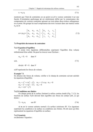 102
Chapitre 7 : Rappels de mécanique des milieux continus
ti = σij nj (7.1)
montrent que l’état de contraintes en un point (c.à.d le vecteur contrainte t sur une
facette d’orientation quelconque n) est entièrement défini par la connaissance des
composantes de vecteurs contrainte agissant sur trois plans deux-à-deux orthogonaux
en ce point. On groupe les neuf composantes des trois vecteurs dans une matrice notée
σij ou σ:
σ = (σij) = = (7.2)










σσσ
σσσ
σσσ
333231
232221
131211










zzzyzx
yzyyyx
xzxyxx
σττ
τστ
ττσ
7.4 Propriétés du tenseur de contrainte
7.4.1 Equation d'équilibre
Il existe trois équations différentielles expriment l’équilibre d'un volume
infinitésimal d'un solide. On peut les trouver sous l'écriture :
σij,j + Fi = 0 dans V
soit, (7.3)
div(σ) + F = 0 dans V
où F représente les forces de volume.
Exemple 7.1
En absence des forces de volume, vérifier si le champ de contrainte suivant satisfait
les équations d'équilibre.
σ11 = y2
+ ν (x2
– y2
); σ12 = -2 ν xy; σ13 = 0
σ22 = x2
+ ν (y2
– x2
); σ23 = 0
σ33 = ν (x2
+ y2
)
7.4.2 Conditions aux limites
En chaque point de la surface limitant le milieu continu étudié (Fig. 7.1,2), les
tractions de surface TidA doivent faire équilibre aux forces de contact tidA, ce qui
donne :
Ti = σij nj sur dV (7.4)
où n est le vecteur unitaire normal à la surface extérieure dV. Ces équations
expriment les conditions à la surface ou conditions aux limites. On dit aussi qu’elles
représentent les équations d’équilibre en surface.
7.4.3 Symétrie
on démontre l’équation :
 