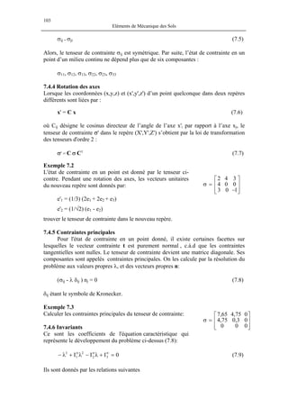 103
Eléments de Mécanique des Sols
σij = σji (7.5)
Alors, le tenseur de contrainte σij est symétrique. Par suite, l’état de contrainte en un
point d’un milieu continu ne dépend plus que de six composantes :
σ11, σ12, σ13, σ22, σ23, σ33
7.4.4 Rotation des axes
Lorsque les coordonnées (x,y,z) et (x',y',z') d’un point quelconque dans deux repères
différents sont liées par :
x' = C x (7.6)
où Cij désigne le cosinus directeur de l’angle de l’axe x'i par rapport à l’axe xj, le
tenseur de contrainte σ' dans le repère (X',Y',Z') s’obtient par la loi de transformation
des tenseurs d'ordre 2 :
σ' = C σ CT
(7.7)
Exemple 7.2
L'état de contrainte en un point est donné par le tenseur ci-
contre. Pendant une rotation des axes, les vecteurs unitaires
du nouveau repère sont donnés par:








−
=σ
103
004
342
e'1 = (1/3) (2e1 + 2e2 + e3)
e'2 = (1/√2) (e1 - e2)
trouver le tenseur de contrainte dans le nouveau repère.
7.4.5 Contraintes principales
Pour l'état de contrainte en un point donné, il existe certaines facettes sur
lesquelles le vecteur contrainte t est purement normal , c.à.d que les contraintes
tangentielles sont nulles. Le tenseur de contrainte devient une matrice diagonale. Ses
composantes sont appelés contraintes principales. On les calcule par la résolution du
problème aux valeurs propres λ, et des vecteurs propres n:
(σij - λ δij ) nj = 0 (7.8)
δij étant le symbole de Kronecker.
Exemple 7.3
Calculer les contraintes principales du tenseur de contrainte:








=σ
000
03,075,4
075,465,7
7.4.6 Invariants
Ce sont les coefficients de l'équation caractéristique qui
représente le développement du problème ci-dessus (7.8):
(7.9)0III 32
2
1
3
=+λ−λ+λ− σσσ
Ils sont donnés par les relations suivantes
 