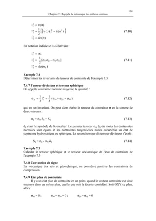 104
Chapitre 7 : Rappels de mécanique des milieux continus
)(trI1 σ=σ
[ ]{ })(tr)(tr
2
1
I 22
2 σσ −=σ
(7.10)
)det(I3 σ=σ
En notation indicielle ils s’écrivent :
σ=σ
1I ii
=σ
2I
2
1
[σii σjj – σij σij ] (7.11)
det(σ=σ
3I ij )
Exemple 7.4
Déterminer les invariants du tenseur de contrainte de l'exemple 7.3
7.4.7 Tenseur déviateur et tenseur sphérique
On appelle contrainte normale moyenne la quantité :
3
1
I
3
1
1m ==σ σ
(σxx + σyy + σzz ) (7.12)
qui est un invariant. On peut alors écrire le tenseur de contrainte σ en la somme de
deux tenseurs :
σij = σm δij + Sij (7.13)
δij étant le symbole de Kronecker. Le premier tenseur σm δij où toutes les contraintes
normales sont égales et les contraintes tangentielles nulles caractérise un état de
contrainte hydrostatique ou sphérique. Le second tenseur dit tenseur déviateur s’écrit :
Sij = σij - σm δij (7.14)
Exemple 7.5
Calculer le tenseur sphérique et le tenseur déviatorique de l'état de contrainte de
l'exemple 7.3
7.4.8 Convention de signe
En mécanique des sols et géotechnique, on considère positive les contraintes de
compression.
7.4.9 Etat plan de contrainte
Il y a un état plan de contrainte en un point, quand le vecteur contrainte est situé
toujours dans un même plan, quelle que soit la facette considéré. Soit OXY ce plan,
alors :
σzz = 0 ; σxz = σzx = 0 ; σyz = σzy = 0
 