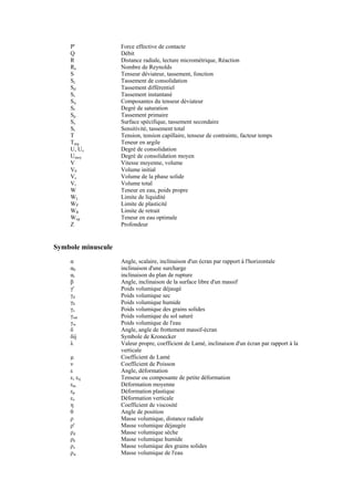 P' Force effective de contacte
Q Débit
R Distance radiale, lecture micrométrique, Réaction
Re Nombre de Reynolds
S Tenseur déviateur, tassement, fonction
Sc Tassement de consolidation
Sd Tassement différentiel
Si Tassement instantané
Sij Composantes du tenseur déviateur
Sr Degré de saturation
Sp Tassement primaire
Ss Surface spécifique, tassement secondaire
St Sensitivité, tassement total
T Tension, tension capillaire, tenseur de contrainte, facteur temps
Targ Teneur en argile
U, Uz Degré de consolidation
Umoy Degré de consolidation moyen
V Vitesse moyenne, volume
V0 Volume initial
Vs Volume de la phase solide
Vt Volume total
W Teneur en eau, poids propre
WL Limite de liquidité
WP Limite de plasticité
WR Limite de retrait
Wop Teneur en eau optimale
Z Profondeur
Symbole minuscule
α Angle, scalaire, inclinaison d'un écran par rapport à l'horizontale
α0 inclinaison d'une surcharge
αr inclinaison du plan de rupture
β Angle, inclinaison de la surface libre d'un massif
γ' Poids volumique déjaugé
γd Poids volumique sec
γh Poids volumique humide
γs Poids volumique des grains solides
γsat Poids volumique du sol saturé
γw Poids volumique de l'eau
δ Angle, angle de frottement massif-écran
δij Symbole de Kronecker
λ Valeur propre, coefficient de Lamé, inclinaison d'un écran par rapport à la
verticale
µ Coefficient de Lamé
ν Coefficient de Poisson
ε Angle, déformation
ε, εij Tenseur ou composante de petite déformation
εm Déformation moyenne
εp Déformation plastique
εv Déformation verticale
η Coefficient de viscosité
θ Angle de position
ρ Masse volumique, distance radiale
ρ' Masse volumique déjaugée
ρd Masse volumique sèche
ρh Masse volumique humide
ρs Masse volumique des grains solides
ρw Masse volumique de l'eau
 