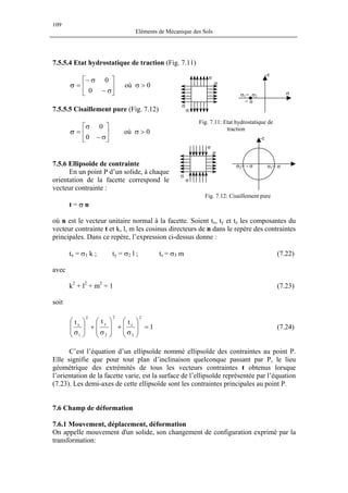 109
Eléments de Mécanique des Sols
7.5.5.4 Etat hydrostatique de traction (Fig. 7.11)
σ
σ
σ
σ
σ1= σ2
= σ
-τ
σ
où σ > 0





σ−
σ−
=
0
0
σ
7.5.5.5 Cisaillement pure (Fig. 7.12)
Fig. 7.11: Etat hydrostatique de
traction
où σ > 0





σ−
σ
=
0
0
σ
-τ
σ
σ
σ
σ
σ1= σσ2= - σ7.5.6 Ellipsoïde de contrainte
En un point P d’un solide, à chaque
orientation de la facette correspond le
vecteur contrainte :
Fig. 7.12: Cisaillement pure
t = σ n
où n est le vecteur unitaire normal à la facette. Soient tx, ty et tz les composantes du
vecteur contrainte t et k, l, m les cosinus directeurs de n dans le repère des contraintes
principales. Dans ce repère, l’expression ci-dessus donne :
tx = σ1 k ; ty = σ2 l ; tz = σ3 m (7.22)
avec
k2
+ l2
+ m2
= 1 (7.23)
soit
1
ttt
2
3
z
2
2
y
2
1
x
=







σ
+








σ
+







σ
(7.24)
C’est l’équation d’un ellipsoïde nommé ellipsoïde des contraintes au point P.
Elle signifie que pour tout plan d’inclinaison quelconque passant par P, le lieu
géométrique des extrémités de tous les vecteurs contraintes t obtenus lorsque
l’orientation de la facette varie, est la surface de l’ellipsoïde représentée par l’équation
(7.23). Les demi-axes de cette ellipsoïde sont les contraintes principales au point P.
7.6 Champ de déformation
7.6.1 Mouvement, déplacement, déformation
On appelle mouvement d'un solide, son changement de configuration exprimé par la
transformation:
 