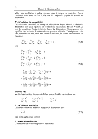 111
Eléments de Mécanique des Sols
Mohr, sont semblables à celles exposées pour le tenseur de contrainte. On se
contentera dans cette section à discuter les propriétés propres au tenseur de
déformation.
7.7.1 Conditions de compatibilité
Les conditions d'existence du champ de déplacement duquel découle le champ de
déformation sont dites équations de compatibilité ou équations de Saint-Venant. Ce
sont les conditions d'intégrabilité du champ de déformation. Physiquement, elles
signifient que le champ de déformation ne peut être arbitraire. Théoriquement, elles
sont au nombre de trois, mais pour simplifier l'écriture, on utilise habituellement six
équations:
0
xxxxxxxx ki
jl
2
lj
ik
2
ji
kl
2
lk
ij
2
=
∂∂
ε∂
−
∂∂
ε∂−
∂∂
ε∂+
∂∂
ε∂
(7.31)
soit,
0
yx
2
xy
xy
2
2
yy
2
2
xx
2
=
∂∂
ε∂
−
∂
ε∂
+
∂
ε∂
0
zy
2
yz
yz
2
2
zz
2
2
yy
2
=
∂∂
ε∂
−
∂
ε∂+
∂
ε∂
0
xz
2
zx
zx
2
2
xx
2
2
zz
2
=
∂∂
ε∂−
∂
ε∂+
∂
ε∂ (7.32)
0]
yxz
[
xzy
zxyzxyxx
2
=
∂
ε∂
+
∂
ε∂
−
∂
ε∂
∂
∂+
∂∂
ε∂−
0]
zyx
[
yxz
xyzxyzyy
2
=
∂
ε∂
+
∂
ε∂
−
∂
ε∂
∂
∂+
∂∂
ε∂
−
0]
xzy
[
zyx
yzxyzxzz
2
=
∂
ε∂
+
∂
ε∂
−
∂
ε∂
∂
∂+
∂∂
ε∂−
Exemple 7.10
Vérifier les conditions de compatibilité du tenseur de déformation donné par:
εxx = x2
; εxy = y2
+ z2
; εxz = xz
εyy = 0; εyz = x; εzz = y2
7.7.2 Conditions aux limites
Ce sont les conditions de liaison d'appui. On les exprimes par:
ui = ū (7.33)
où ū est le déplacement imposé.
7.7.3 Dilatation volumique
C'est la variation de volume par unité de volume:
 
