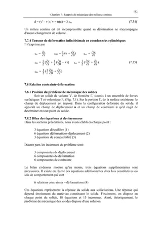 112
Chapitre 7 : Rappels de mécanique des milieux continus
d = (v' – v ) / v = tr(ε) = 3 εm (7.34)
Un milieu continu est dit incompressible quand sa déformation ne s'accompagne
d'aucun changement de volume.
7.7.4 Tenseur de déformation infinitésimale en coordonnées cylindriques
Il s'exprime par
r
u
rr
∂
∂=ε )vu(
r
1
θ∂
∂+=εθθ
z
w
zz
∂
∂=ε
)]vu(
r
1
r
v[
2
1
r −
θ∂
∂+
∂
∂=εθ )
z
u
r
w(
2
1
zr
∂
∂+
∂
∂=ε (7.35)
)
z
vw
r
1(
2
1
z
∂
∂+
θ∂
∂=εθ
7.8 Relation contrainte-déformation
7.8.1 Position du problème de mécanique des solides
Soit un solide de volume V, de frontière Γ, soumis à un ensemble de forces
surfaciques T et volumique Fv (Fig. 7.1). Sur la portion Γu de la surface extérieure, le
champ de déplacement est imposé. Dans la configuration déformée du solide, il
apparaît un champ de déplacement u et un champ de contrainte σ qu'il s'agit de
déterminer en tout point du solide.
7.8.2 Bilan des équations et des inconnues
Dans les sections précédentes, nous avons établi en chaque point :
3 équations d'équilibre (1)
6 équations déformations-déplacement (2)
3 équations de compatibilité (3)
D'autre part, les inconnues du problème sont:
3 composantes de déplacement
6 composantes de déformation
6 composantes de contrainte
Le bilan ci-dessus montre qu'au moins, trois équations supplémentaires sont
nécessaires. Il existe en réalité des équations additionnelles dites lois constitutives ou
lois de comportement qui sont
6 relations contraintes – déformations (4)
Ces équations représentent la réponse du solide aux sollicitations. Une réponse qui
dépend étroitement du matériau constituant le solide. Finalement, on dispose en
chaque point du solide, 18 équations et 15 inconnues. Ainsi, théoriquement, le
problème de mécanique des solides dispose d'une solution.
 