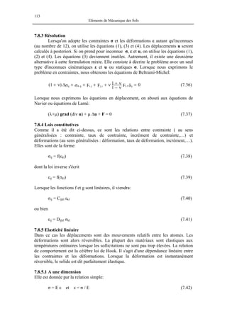 113
Eléments de Mécanique des Sols
7.8.3 Résolution
Lorsqu'on adopte les contraintes σ et les déformations ε autant qu'inconnues
(au nombre de 12), on utilise les équations (1), (3) et (4). Les déplacements u seront
calculés à posteriori. Si on prend pour inconnue σ, ε et u, on utilise les équations (1),
(2) et (4). Les équations (3) deviennent inutiles. Autrement, il existe une deuxième
alternative à cette formulation mixte. Elle consiste à décrire le problème avec un seul
type d'inconnues cinématiques ε et u ou statiques σ. Lorsque nous exprimons le
problème en contraintes, nous obtenons les équations de Beltrami-Michel:
0F1
1FF)1( ijl,li,jj,iij,llij =δν−
ν+ν+++σ+σ∆ν+ (7.36)
Lorsque nous exprimons les équations en déplacement, on abouti aux équations de
Navier ou équations de Lamé:
(λ+µ) grad (div u) + µ ∆u + F = 0 (7.37)
7.8.4 Lois constitutives
Comme il a été dit ci-dessus, ce sont les relations entre contrainte ( au sens
généralisées : contrainte, taux de contrainte, incrément de contrainte,…) et
déformations (au sens généralisées : déformation, taux de déformation, incrément,…).
Elles sont de la forme:
σij = f(εkl) (7.38)
dont la loi inverse s'écrit
εij = f(σkl) (7.39)
Lorsque les fonctions f et g sont linéaires, il viendra:
σij = Cijkl εkl (7.40)
ou bien
εij = Dijkl σkl (7.41)
7.8.5 Elasticité linéaire
Dans ce cas les déplacements sont des mouvements relatifs entre les atomes. Les
déformations sont alors réversibles. La plupart des matériaux sont élastiques aux
températures ordinaires lorsque les sollicitations ne sont pas trop élevées. La relation
de comportement est la célèbre loi de Hook. Il s'agit d'une dépendance linéaire entre
les contraintes et les déformations. Lorsque la déformation est instantanément
réversible, le solide est dit parfaitement élastique.
7.8.5.1 A une dimension
Elle est donnée par la relation simple:
σ = E ε et ε = σ / E (7.42)
 