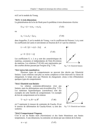 114
Chapitre 7 : Rappels de mécanique des milieux continus
où E est le module de Young.
7.8.5.1 A trois dimensions
La généralisation de la loi de Hook pour le problème à trois dimensions s'écrira:
E εij = (1 + ν) σij – ν σll δij (7.43)
ou
σij = λ εll δij + 2µ εij (7.44)
dans lesquelles, E est le module de Young, ν est le coefficient de Poisson, λ et µ sont
les coefficients de Lamé et sont donnés en fonction de E et ν par les relations:
ε
σλ = ν E / [(1 + ν) (1 - 2ν)] et
(7.45)
µ = E / [2 (1 + ν)]
Les coefficients E, ν, λ et µ sont des caractéristiques du
matériau, constantes et indépendantes de l'état d'évolution
du matériau. Les relations (7.42-44) sont représentées par
des courbes droites passant par l'origine (Fig. 7.14). Fig. 7.14: Elasticité linéaire
7.8.6 Autres lois constitutives
Plusieurs types de comportements ne peuvent être décrits par l'élasticité
linéaire. Leurs relations sont plus ou moins complexes et font intervenir la vitesse de
chargement, le temps ainsi que l'histoire de chargement. citons à titre d'illustration
quelques types de comportement.
7.8.6.1 Elasticité non linéaire
σ
ε
La relation contrainte-déformation n'est pas
linéaire, mais les déformations sont réversibles (Fig. 7.15).
Les matériaux hyperélastiques (caoutchouc) sont des
exemples de cette famille de comportement. Un exemple
de lois de comportement est la relation:
T = α0 I + α1 B + α2 B2
(7.46)
où T représente le tenseur de contrainte de Cauchy, B est
le tenseur de déformation de Cauchy-Green. αi sont des
scalaires.
Fig. 7.15: Elasticité non linéaire
7.8.6.2 Comportement Visqueux
C'est le cas de fluides réels (Newtoniens) et des liants bitumineux aux hautes
températures. A une dimension, la contrainte est donné par une relation de la forme
εη=σ & (7.47)
 