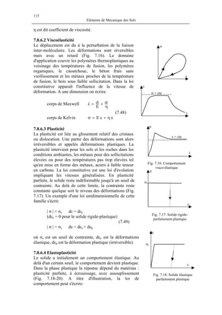 115
Eléments de Mécanique des Sols
η est dit coefficient de viscosité.
7.8.6.2 Viscoélasticité
Le déplacement est du à la perturbation de la liaison
inter-moléculaire. Les déformations sont réversibles
mais avec un retard (Fig. 7.16). Le domaine
d'application couvre les polymères thermoplastiques au
voisinage des températures de fusion, les polymères
organiques, le caoutchouc, le béton frais sans
vieillissement et les métaux proches de la température
de fusion, le bois sous faible sollicitation. Dans la loi
constitutive apparaît l'influence de la vitesse de
déformation. A une dimension on écrira:
t
t
ε = cte
ε
ε
σ
σ = cte
σ
corps de Maxwell
η
σ+σ=ε
E
&&
(7.48)
corps de Kelvin εη+ε=σ &E
7.8.6.3 Plasticité
La plasticité est liée au glissement relatif des cristaux
ou dislocation. Une partie des déformations sont alors
irréversibles et appelés déformations plastiques. La
plasticité intervient pour les sols et les roches dans les
conditions ambiantes, les métaux pour des sollicitations
élevées ou pour des températures pas trop élevées tel
qu'en mise en forme des métaux, aciers à faible teneur
en carbone. La loi constitutive est une loi d'évolution
impliquant les vitesses généralisées. En plasticité
parfaite, le solide reste indéformable jusqu'à un seuil de
contrainte. Au delà de cette limite, la contrainte reste
constante quelque soit le niveau des déformations (Fig.
7.17). Un exemple d'une loi unidimensionnelle de cette
famille s'écrit:
Fig. 7.16: Comportement
visco-élastique
σe
ε
σ
| σ | < σs dε = dεe
Fig. 7.17: Solide rigide-
parfaitement plastique
(dεe = 0 pour le solide rigide-plastique)
(7.49)
| σ | = σs dε = dεe + dεp
σe
σ
ε
où σs est un seuil de contrainte, dεe est la déformations
élastique, dεp est la déformation plastique (irréversible).
7.8.6.4 Elastoplasticité
Le solide a initialement un comportement élastique. Au
delà d'un certain seuil, le comportement devient plastique.
Dans la phase plastique la réponse dépend du matériau :
plasticité parfaite, à écrouissage, avec assouplissement
(Fig. 7.18-20). A titre d'illustration, la loi de
comportement peut s'écrire:
Fig. 7.18: Solide élastique
parfaitement plastique
 
