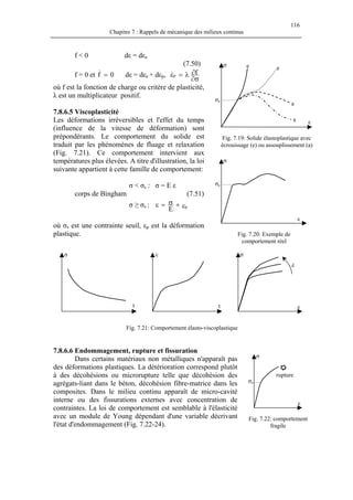 116
Chapitre 7 : Rappels de mécanique des milieux continus
f < 0 dε = dεe
(7.50)
a
a
ee
ε
σe
σ
f = 0 et f dε = dε0=& e + dεp,
σ∂
∂λ=ε fp&
où f est la fonction de charge ou critère de plasticité,
λ est un multiplicateur positif.
7.8.6.5 Viscoplasticité
Les déformations irréversibles et l'effet du temps
(influence de la vitesse de déformation) sont
prépondérants. Le comportement du solide est
traduit par les phénomènes de fluage et relaxation
(Fig. 7.21). Ce comportement intervient aux
températures plus élevées. A titre d'illustration, la loi
suivante appartient à cette famille de comportement:
Fig. 7.19: Solide élastoplastique avec
écrouissage (e) ou assouplissement (a)
ε
σ
σeσ < σs : σ = E ε
corps de Bingham (7.51)
σ ≥ σs : ε+σ=ε p
E
où σs est une contrainte seuil, εp est la déformation
plastique. Fig. 7.20: Exemple de
comportement réel
ε
t
σ
t
έ
ε
σ
Fig. 7.21: Comportement élasto-viscoplastique
7.8.6.6 Endommagement, rupture et fissuration
rupture
ε
σe
σ
Dans certains matériaux non métalliques n'apparaît pas
des déformations plastiques. La détérioration correspond plutôt
à des décohésions ou microrupture telle que décohésion des
agrégats-liant dans le béton, décohésion fibre-matrice dans les
composites. Dans le milieu continu apparaît de micro-cavité
interne ou des fissurations externes avec concentration de
contraintes. La loi de comportement est semblable à l'élasticité
avec un module de Young dépendant d'une variable décrivant
l'état d'endommagement (Fig. 7.22-24).
Fig. 7.22: comportement
fragile
 