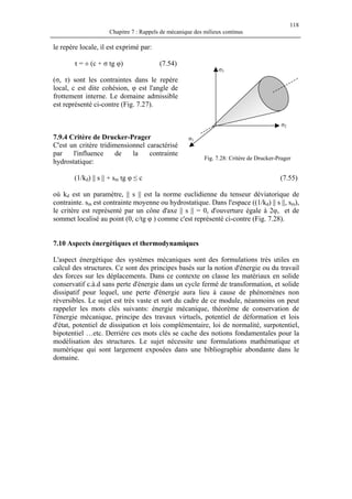 118
Chapitre 7 : Rappels de mécanique des milieux continus
le repère locale, il est exprimé par:
τ = ± (c + σ tg φ) (7.54)
(σ, τ) sont les contraintes dans le repère
local, c est dite cohésion, φ est l'angle de
frottement interne. Le domaine admissible
est représenté ci-contre (Fig. 7.27).
7.9.4 Critère de Drucker-Prager
C'est un critère tridimensionnel caractérisé
par l'influence de la contrainte
hydrostatique:
(1/kd) || s || + sm tg φ ≤ c (7.55)
σ3
σ2
σ1
Fig. 7.28: Critère de Drucker-Prager
où kd est un paramètre, || s || est la norme euclidienne du tenseur déviatorique de
contrainte. sm est contrainte moyenne ou hydrostatique. Dans l'espace ((1/kd) || s ||, sm),
le critère est représenté par un cône d'axe || s || = 0, d'ouverture égale à 2φ, et de
sommet localisé au point (0, c/tg φ ) comme c'est représenté ci-contre (Fig. 7.28).
7.10 Aspects énergétiques et thermodynamiques
L'aspect énergétique des systèmes mécaniques sont des formulations très utiles en
calcul des structures. Ce sont des principes basés sur la notion d'énergie ou du travail
des forces sur les déplacements. Dans ce contexte on classe les matériaux en solide
conservatif c.à.d sans perte d'énergie dans un cycle fermé de transformation, et solide
dissipatif pour lequel, une perte d'énergie aura lieu à cause de phénomènes non
réversibles. Le sujet est très vaste et sort du cadre de ce module, néanmoins on peut
rappeler les mots clés suivants: énergie mécanique, théorème de conservation de
l'énergie mécanique, principe des travaux virtuels, potentiel de déformation et lois
d'état, potentiel de dissipation et lois complémentaire, loi de normalité, surpotentiel,
bipotentiel …etc. Derrière ces mots clés se cache des notions fondamentales pour la
modélisation des structures. Le sujet nécessite une formulations mathématique et
numérique qui sont largement exposées dans une bibliographie abondante dans le
domaine.
 