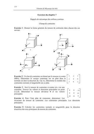119
Eléments de Mécanique des Sols
Exercices du chapitre 7
Rappels de mécanique des milieux continus
Champ de contrainte
Exercice 1 : Donner la forme générale du tenseur de contrainte dans chacun des cas
suivant:
τ
τ
3σ
3σ
σ
σ
σ
σ
σ
σ
σ
σ
b
x2
x2
x2
x2
x1
x1
x1x1
x3
x3
x3
x3
c
a
d
Exercice 2 : Un état de contrainte est donné par le tenseur ci-contre
(MPa). Déterminer le vecteur contrainte sur un plan dont la
normale est dans la direction 2e1+2e2+e3. Déterminer le module des
contraintes normale et tangentielle sur ce plan.
2 -1 3
-1 4 0
3 0 -1
Exercice 3 : Soit le tenseur de contrainte ci-contre où c est une
constante. Trouver les valeurs et directions principales au point
(1,2,4). Déterminer le tenseur déviateur S et ses valeurs
principales
Exercice 4: Pour l’état plan de contrainte, déterminer: Les
invariants du tenseur de contrainte. Les contraintes principales. Les directions
principales.
0 0 - cy
0 0 cx
-cy cx 0
Exercice 5: Calculer les contraintes normale et tangentielle pour la direction
trisectrice des axes principaux du tenseur de contrainte.
 