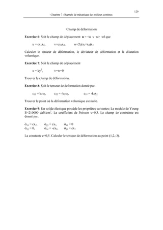 120
Chapitre 7 : Rappels de mécanique des milieux continus
Champ de déformation
Exercice 6: Soit le champ de déplacement u = <u v w> tel que
u = cx1x2, v=cx1x2, w=2c(x1+x2)x3
Calculer le tenseur de déformation, le déviateur de déformation et la dilatation
volumique.
Exercice 7: Soit le champ de déplacement
u = ky2
, v=w=0
Trouver le champ de déformation.
Exercice 8: Soit le tenseur de déformation donné par:
ε11 = k1x2, ε22 = -k2x2, ε33 = -k2x2
Trouver le point où la déformation volumique est nulle.
Exercice 9: Un solide élastique possède les propriétés suivantes: Le module de Young
E=210000 daN/cm2
. Le coefficient de Poisson ν=0,3. Le champ de contrainte est
donné par:
σxx = cx2, σyy = cx1, σzz = 0
σxy = 0, σxz = -cx2, σys = cx1
La constante c=0,5. Calculer le tenseur de déformation au point (1,2,-3).
 