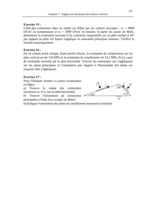 122
Chapitre 7 : Rappels de mécanique des milieux continus
Exercice 15 :
L'état des contraintes dans un solide est défini par les valeurs suivantes : σ1 = 9000
kN/m2
en compression et σ3 = 2000 kN/m2
en tension. A partir du cercle de Mohr,
déterminer la contrainte normale et la contrainte tangentielle sur un plan incliné à 10°
par rapport au plan sur lequel s'applique la contrainte principale mineure. Vérifier le
résultat analytiquement.
Exercice 16 :
En un certain point critique d'une poutre d'acier, la contrainte de compression sur un
plan vertical est de 126 MPa et la contrainte de cisaillement est 34,5 MPa, II n'y a pas
de contrainte normale sur le plan horizontal. Trouver les contraintes qui s'appliquent
sur les plans principaux et l'orientation par rapport à l'horizontale des plans sur
lesquels elles s'appliquent.
Exercice 17 :
Pour l'élément montré ci-contre (contraintes
en Mpa).
a) Trouver la valeur des contraintes
inconnues σh et τh sur un plan horizontal;
b) Trouver l'orientation de contraintes
principales à l'aide d'un croquis de détail;
53
2
2
20° 51°
109°
πh
c) Indiquer l'orientation des plans de cisaillement maximal et minimal.
 