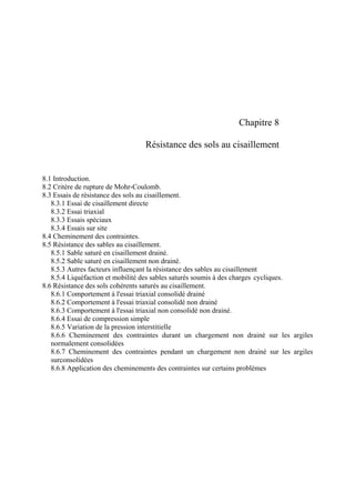 Chapitre 8
Résistance des sols au cisaillement
8.1 Introduction.
8.2 Critère de rupture de Mohr-Coulomb.
8.3 Essais de résistance des sols au cisaillement.
8.3.1 Essai de cisaillement directe
8.3.2 Essai triaxial
8.3.3 Essais spéciaux
8.3.4 Essais sur site
8.4 Cheminement des contraintes.
8.5 Résistance des sables au cisaillement.
8.5.1 Sable saturé en cisaillement drainé.
8.5.2 Sable saturé en cisaillement non drainé.
8.5.3 Autres facteurs influençant la résistance des sables au cisaillement
8.5.4 Liquéfaction et mobilité des sables saturés soumis à des charges cycliques.
8.6 Résistance des sols cohérents saturés au cisaillement.
8.6.1 Comportement à l'essai triaxial consolidé drainé
8.6.2 Comportement à l'essai triaxial consolidé non drainé
8.6.3 Comportement à l'essai triaxial non consolidé non drainé.
8.6.4 Essai de compression simple
8.6.5 Variation de la pression interstitielle
8.6.6 Cheminement des contraintes durant un chargement non drainé sur les argiles
normalement consolidées
8.6.7 Cheminement des contraintes pendant un chargement non drainé sur les argiles
surconsolidées
8.6.8 Application des cheminements des contraintes sur certains problèmes
 