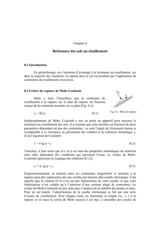 Chapitre 8
Résistance des sols au cisaillement
8.1 Introduction
En géotechnique, on s’intéresse d’avantage à la résistance au cisaillement, car
dans la majorité des situations, la rupture dans le sol est produite par l’application de
contraintes de cisaillement excessives.
8.2 Critère de rupture de Mohr-Coulomb
τr
σr
Mohr a émis l’hypothèse que la contrainte de
cisaillement à la rupture sur le plan de rupture est fonction
unique de la contrainte normale sur ce plan (Fig. 8.1):
Fig. 8.1: Plan de rupture
τr = f(σr) (8.1)
Indépendamment de Mohr, Coulomb a mis au point un appareil pour mesurer la
résistance au cisaillement des sols. Il a constaté que cette dernière est fonction de deux
paramètres dépendant où pas des contraintes : ce sont l’angle de frottement interne ϕ
(comparable à la résistance au glissement des solides) et la cohésion intrinsèque c,
d’où l’équation de Coulomb :
τ = σ tg ϕ + c (8.2)
Toutefois, il faut noter que ni c ni ϕ ne sont des propriétés intrinsèques du matériau
mais elles dépendent des conditions qui prévalent l’essai. Le critère de Mohr-
Coulomb représente le couplage des relations (8.1,2) :
τr = σr tg ϕ + c (8.3)
Expérimentalement, la relation entre les contraintes tangentielle et normale à la
rupture peut être représentée par une courbe non linéaire dite courbe intrinsèque. Cela
signifie que la relation (8.3) n’est qu’une linéarisation de cette courbe, et que cette
linéarisation n’est valable qu’à l’intérieur d’une certaine plage de contraintes. Le
critère de Mohr-Coulomb est très utile dans l’analyse de la stabilité des pentes et talus.
Pour un sol donné, l’identification de la courbe intrinsèque se fait par une série
d’essais de cisaillement. Pour chaque essai, on détermine le couple (σr, τr ) à la
rupture et on trace le cercle de Mohr associé à cet état. L’ensemble des cercles de
 