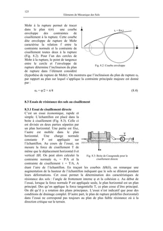 125
Eléments de Mécanique des Sols
Mohr à la rupture permet de tracer
dans le plan τ(σ) une courbe
enveloppe des contraintes de
cisaillement à la rupture. Cette courbe
dite enveloppe de rupture de Mohr
caractérise la relation f entre la
contrainte normale et la contrainte de
cisaillement toutes deux à la rupture
(Fig. 8.2). Pour l’un des cercles de
Mohr à la rupture, le point de tangence
entre le cercle et l’enveloppe de
rupture détermine l’inclinaison du plan
de rupture dans l’élément considéré
(hypothèse de rupture de Mohr). On montrera que l’inclinaison du plan de rupture αr
par rapport au plan sur lequel s’applique la contrainte principale majeure est donné
par :
τ
σ
τr = f(σr)
Fig. 8.2: Courbe enveloppe
αr = ϕ/2 + π/4 (8.4)
8.3 Essais de résistance des sols au cisaillement
8.3.1 Essai de cisaillement directe
C’est un essai économique, rapide et
simple. L’échantillon est placé dans la
boite à cisaillement (Fig. 8.3). Celle ci
est divisée en deux parties séparées par
un plan horizontal. Une partie est fixe,
l’autre est mobile dans le plan
horizontal. Une charge normale
constante P est appliquée sur
l’échantillon. Au cours de l’essai, on
mesure la force de cisaillement T de
même que le déplacement horizontal δ et
vertical ∆H. On peut alors calculer la
contrainte normale σn = P/A et la
contrainte de cisaillement τ = T/A, A
étant l’aire de l’échantillon. En traçant les courbes ∆H(δ), on remarque une
augmentation de la hauteur de l’échantillon indiquant que le sols se dilatent pendant
leurs déformations. Cet essai permet la détermination des caractéristiques de
résistance des sols : l’angle de frottement interne ϕ et la cohésion c. Au début de
l’essai, lorsque la force normale P est appliquée seule, le plan horizontal est un plan
principal. Des qu’on applique la force tangentielle T, ce plan cesse d’être principal.
On dit qu’il y a rotation des plans principaux. L’essai n’est indicatif que pour des
conditions de drainage complet. D’autre part, le plan de rupture prédéfini (horizontal)
dans l’essai ne correspond pas toujours au plan de plus faible résistance où à la
direction critique sur le terrain.
Fig. 8.3: Boite de Casagrande pour le
cisaillement directe
 