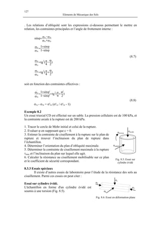 127
Eléments de Mécanique des Sols
. Les relations d’obliquité sont les expressions ci-dessous permettant le mettre en
relation, les contraintes principales et l’angle de frottement interne :
σ+σ
σ−σ=ϕ
r3r1
r3r1
sin
ϕ−
ϕ+
=
σ
σ
sin1
sin1
r3
r1
(8.7)
)
24
(tg
2
r1
r3 ϕ
−π=
σ
σ
)
24
(tg
2
r3
r1 ϕ
+π=
σ
σ
soit en fonction des contraintes effectives :
)
2
'
4
(tg
'sin1
'sin1 2
'
r3
'
r1 ϕ
+π=
ϕ−
ϕ+
=
σ
σ
(8.8)
σ1r - σ3r = σ'3r (σ'1r / σ'3r - 1)
Exemple 8.2
Un essai triaxial CD est effectué sur un sable. La pression cellulaire est de 100 kPa, et
la contrainte axiale à la rupture est de 200 kPa.
1. Tracer le cercle de Mohr initial et celui de la rupture.
σradiale
σtorsion
σaxiale2. Evaluer ϕ en supposant que c = 0.
3. Estimer la contrainte de cisaillement à la rupture sur le plan de
rupture et trouver l’inclinaison du plan de rupture dans
l’échantillon.
4. Déterminer l’orientation du plan d’obliquité maximale.
5. Déterminer la contrainte de cisaillement maximale à la rupture
τmax et l’inclinaison du plan sur lequel elle agit.
6. Calculer la résistance au cisaillement mobilisable sur ce plan
et le coefficient de sécurité correspondant.
Fig. 8.5: Essai sur
cylindre évidé
8.3.3 Essais spéciaux
Il existe d’autres essais de laboratoire pour l’étude de la résistance des sols au
cisaillement. Parmi ces essais on peut citer :
σh
σ2
σ2
σv
Essai sur cylindre évidé.
L'échantillon en forme d'un cylindre évidé est
soumis à une torsion (Fig. 8.5).
Fig. 8.6: Essai en déformation plane
 