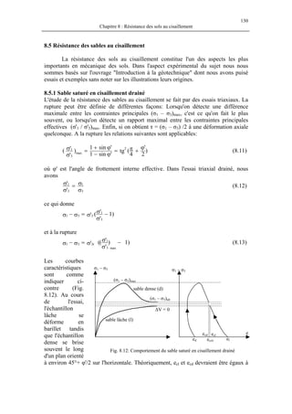 130
Chapitre 8 : Résistance des sols au cisaillement
8.5 Résistance des sables au cisaillement
La résistance des sols au cisaillement constitue l'un des aspects les plus
importants en mécanique des sols. Dans l'aspect expérimental du sujet nous nous
sommes basés sur l'ouvrage "Introduction à la géotechnique" dont nous avons puisé
essais et exemples sans noter sur les illustrations leurs origines.
8.5.1 Sable saturé en cisaillement drainé
L'étude de la résistance des sables au cisaillement se fait par des essais triaxiaux. La
rupture peut être définie de différentes façons: Lorsqu'on détecte une différence
maximale entre les contraintes principales (σ1 – σ3)max, c'est ce qu'on fait le plus
souvent, ou lorsqu'on détecte un rapport maximal entre les contraintes principales
effectives (σ'1 / σ'3)max. Enfin, si on obtient τ = (σ1 – σ3) /2 à une déformation axiale
quelconque. A la rupture les relations suivantes sont applicables:
)
2
'
4
(tg
'sin1
'sin1
)
'
'( 2
max
3
1 ϕ
+π=
ϕ−
ϕ+
=
σ
σ (8.11)
où φ' est l'angle de frottement interne effective. Dans l'essai triaxial drainé, nous
avons
σ
σ=
σ
σ
3
1
3
1
'
' (8.12)
ce qui donne
)1
'
'('
3
1
331 −
σ
σ
σ=σ−σ
et à la rupture
)1)
'
'(('
3
1
max
r331 −
σ
σ
σ=σ−σ (8.13)
Les courbes
caractéristiques
sont comme
indiquer ci-
contre (Fig.
8.12). Au cours
de l'essai,
l'échantillon
lâche se
déforme en
barillet tandis
que l'échantillon
dense se brise
souvent le long
d'un plan orienté
à environ 45°+ φ'/2 sur l'horizontale. Théoriquement, ecl et ecd devraient être égaux à
e
ecrit
eclecd
eled
∆V = 0
sable lâche (l)
sable dense (d)
(σ1 – σ3)ult
(σ1 – σ3)max
σ1 – σ3
σ1 – σ3
Fig. 8.12: Comportement du sable saturé en cisaillement drainé
 