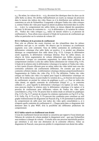 131
Eléments de Mécanique des Sols
ecrit. De même, les valeurs de (σ1 – σ3)ult devraient être identiques dans les deux cas de
sable lâche ou dense. On attribue habituellement ces écarts au manque de précision
dans la mesure des indices des vides finaux ou à la distribution non uniforme ders
contraintes au sein de l'échantillon. Casagrande a désigner l'indice des vides critiques
ec comme l'indice des vides pour lequel on atteint un plateau horizontal dans la courbe
(σ1 – σ3)(ε). Le comportement des sables lâches ou denses dépend des paramètres
suivants: le déviateur de contrainte (σ1 – σ3), la déformation ε, la variation de volume
∆V, l'indice des vides critiques ecrit, indice de densité relative ID et pression de
confinement σ3. Nous allons nous consacré à l'étude de la pression de confinement qui
influe en particulier sur la variation de volume ∆V.
8.5.1.1 Influence de la pression de confinement
Pour cela on effectue des essais triaxiaux sur des échantillons dans les mêmes
conditions sauf que σ3 est variable. On observe que la résistance au cisaillement
augmente avec cette contrainte. Sous de faibles contraintes de confinement, la
déformation volumique d'un sable lâche est positive, il se produit une dilatation
identique au comportement d'un sable dense (Fig. 8.13). Lorsque la déformation
axiale augmente, la déformation volumique diminue. Pour les sables denses, on
observe de fortes augmentation de volume (dilatation) aux faibles pressions de
confinement. Lorsque ces contraintes augmentent, les sables denses affichent un
comportement similaire à celui des sables lâches (diminution de volume) (Fig. 8.14).
L'étude de la relation entre la déformation volumique à la rupture et l'indice des vides,
se fait à partir d'essais effectués pour un même indice des vides initial mais sous des
contraintes cellulaires (de confinement) différentes. On constate que pour une
contrainte cellulaire donnée, la déformation volumique diminue proportionnellement à
l'augmentation de l'indice des vides (Fig. 8.15). Par définition, l'indice des vides
critique est l'indice des vides à la rupture pour lequel la déformation volumique est
nulle. De la même façon, on peut étudier la variation de ecrit en fonction de la pression
de confinement, en portant les valeurs du graphique ecrit(σ'3 crit). Pour un indice des
vides donné, on appelle contrainte de confinement critique σ'3 crit, la contrainte
cellulaire σ'3 c pour laquelle la déformation volumique à la rupture est nulle. Aussi,
nous pouvons étudier la relation entre la déformation volumique à la rupture et la
pression de confinement pour différentes valeurs de l'indice des vides après
consolidation ec (Fig. 8.16). On pourra faire la même étude en utilisant les graphiques
(Fig. 8.15). Fig. 8.17 permet de résumer les relations représentées en Fig.8.15 et Fig.
8.16. Enfin, Fig. 8.17a et Fig. 8.17b peuvent être combinées pour constituer un seul
graphe tridimensionnel dit diagramme de Peacock (Fig. 8.18) permettant la prédiction
du comportement du sable pour tout indice des vides après consolidation ec et à
n'importe quelle contrainte de confinement σ'3 c. Chaque point dans ce diagramme doit
demeurer dans le plan WKP, d'où la possibilité des différentes prédictions du
comportement.
8.5.2 Sables saturés en cisaillement non drainé
L'essai de cisaillement triaxial non drainé se caractérise par rapport à l'essai drainé par
l'absence de variation de volume pendant le chargement axial – quoi que l'échantillon
aura tendance à changer de volume -. Il résulte alors une pression interstitielle positive
qui entraînera à son tour une diminution de la contrainte effective. Grâce au
diagramme de Peacock, nous pouvons prédire le comportement non drainé des sables
 
