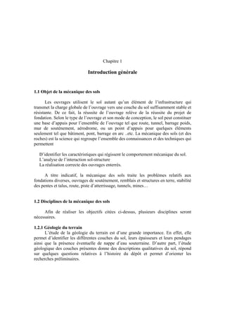 Chapitre 1
Introduction générale
1.1 Objet de la mécanique des sols
Les ouvrages utilisent le sol autant qu’un élément de l’infrastructure qui
transmet la charge globale de l’ouvrage vers une couche du sol suffisamment stable et
résistante. De ce fait, la réussite de l’ouvrage relève de la réussite du projet de
fondation. Selon le type de l’ouvrage et son mode de conception, le sol peut constituer
une base d’appuis pour l’ensemble de l’ouvrage tel que route, tunnel, barrage poids,
mur de soutènement, aérodrome, ou un point d’appuis pour quelques éléments
seulement tel que bâtiment, pont, barrage en arc ..etc. La mécanique des sols (et des
roches) est la science qui regroupe l’ensemble des connaissances et des techniques qui
permettent
D’identifier les caractéristiques qui régissent le comportement mécanique du sol.
L’analyse de l’interaction sol-structure
La réalisation correcte des ouvrages enterrés.
A titre indicatif, la mécanique des sols traite les problèmes relatifs aux
fondations diverses, ouvrages de soutènement, remblais et structures en terre, stabilité
des pentes et talus, route, piste d’atterrissage, tunnels, mines…
1.2 Disciplines de la mécanique des sols
Afin de réaliser les objectifs citées ci-dessus, plusieurs disciplines seront
nécessaires.
1.2.1 Géologie du terrain
L’étude de la géologie du terrain est d’une grande importance. En effet, elle
permet d’identifier les différentes couches du sol, leurs épaisseurs et leurs pendages
ainsi que la présence éventuelle de nappe d’eau souterraine. D’autre part, l’étude
géologique des couches présentes donne des descriptions qualitatives du sol, répond
sur quelques questions relatives à l’histoire du dépôt et permet d’orienter les
recherches préliminaires.
 