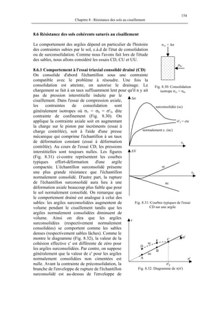 154
Chapitre 8 : Résistance des sols au cisaillement
8.6 Résistance des sols cohérents saturés au cisaillement
Le comportement des argiles dépend en particulier de l'histoire
des contraintes subies par le sol, c.à.d de l'état de consolidation
ou de surconsolidation. Comme nous l'avons fait lors de l'étude
des sables, nous allons considéré les essais CD, CU et UU.
σhc
σvc + ∆σ
8.6.1 Comportement à l'essai triaxial consolidé drainé (CD)
On consolide d'abord l'échantillon sous une contrainte
compatible avec le problème à résoudre. Une fois la
consolidation est atteinte, on autorise le drainage. Le
chargement se fait à un taux suffisamment lent pour qu'il n y ait
pas de pression interstitielle induite par le
cisaillement. Dans l'essai de compression axiale,
les contraintes de consolidation sont
généralement isotropes où σv = σh = σ'3c dite
contrainte de confinement (Fig. 8.30). On
applique la contrainte axiale soit en augmentant
la charge sur le piston par incréments (essai à
charge contrôlée), soit à l'aide d'une presse
mécanique qui comprime l'échantillon à un taux
de déformation constant (essai à déformation
contrôlée). Au cours de l'essai CD, les pressions
interstitielles sont toujours nulles. Les figures
(Fig. 8.31) ci-contre représentent les courbes
typiques effort-déformation d'une argile
compactée. L'échantillon surconsolidé présente
une plus grande résistance que l'échantillon
normalement consolidé. D'autre part, la rupture
de l'échantillon surconsolidé aura lieu à une
déformation axiale beaucoup plus faible que pour
le sol normalement consolidé. On remarque que
le comportement drainé est analogue à celui des
sables: les argiles surconsolidées augmentent de
volume pendant le cisaillement tandis que les
argiles normalement consolidées diminuent de
volume. Ainsi on dira que les argiles
surconsolidées (respectivement normalement
consolidées) se comportent comme les sables
denses (respectivement sables lâches). Comme le
montre le diagramme (Fig. 8.32), la valeur de la
cohésion effective c' est différente de zéro pour
les argiles surconsolidées. Par contre, on suppose
généralement que la valeur de c' pour les argiles
normalement consolidées non cimentées est
nulle. Avant la contrainte de préconsolidation, la
branche de l'enveloppe de rupture de l'échantillon
surconsolidé est au-dessus de l'enveloppe de
Fig. 8.30: Consolidation
isotrope σvc = σhc
nc
sc
εv
∆V
σ'3 = cte
normalement c. (nc)
surconsolidée (sc)
εv
∆σ
Fig. 8.31: Courbes typiques de l'essai
CD sur une argile
φ'
nc
sc
E
D
C
B
A
τ
σ'
Fig. 8.32: Diagramme de τ(σ')
σ'p
 