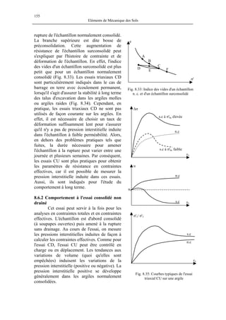 155
Eléments de Mécanique des Sols
rupture de l'échantillon normalement consolidé.
La branche supérieure est dite bosse de
préconsolidation. Cette augmentation de
résistance de l'échantillon surconsolidé peut
s'expliquer par l'histoire de contrainte et de
déformation de l'échantillon. En effet, l'indice
des vides d'un échantillon surconsolidé est plus
petit que pour un échantillon normalement
consolidé (Fig. 8.33). Les essais triaxiaux CD
sont particulièrement indiqués dans le cas de
barrage en terre avec écoulement permanent,
lorsqu'il s'agit d'assurer la stabilité à long terme
des talus d'excavation dans les argiles molles
ou argiles raides (Fig. 8.34). Cependant, en
pratique, les essais triaxiaux CD ne sont pas
utilisés de façon courante sur les argiles. En
effet, il est nécessaire de choisir un taux de
déformation suffisamment lent pour s'assurer
qu'il n'y a pas de pression interstitielle induite
dans l'échantillon à faible perméabilité. Alors,
en dehors des problèmes pratiques tels que
fuites, la durée nécessaire pour amener
l'échantillon à la rupture peut varier entre une
journée et plusieurs semaines. Par conséquent,
les essais CU sont plus pratiques pour obtenir
les paramètres de résistance en contraintes
effectives, car il est possible de mesurer la
pression interstitielle induite dans ces essais.
Aussi, ils sont indiqués pour l'étude du
comportement à long terme.
FE
D
C
B
A
σ'
e
Fig. 8.33: Indice des vides d'un échantillon
n. c. et d'un échantillon surconsolidé
u0
u
s.c
s.c
n.c
εv
εv
n.c
n.c
s.c à σ'hc faible
s.c à σ'hc élevée
σ'1/ σ'3
∆σ
εv
8.6.2 Comportement à l'essai consolidé non
drainé
Cet essai peut servir à la fois pour les
analyses en contraintes totales et en contraintes
effectives. L'échantillon est d'abord consolidé
(à soupapes ouvertes) puis amené à la rupture
sans drainage. Au cours de l'essai, on mesure
les pressions interstitielles induites de façon à
calculer les contraintes effectives. Comme pour
l'essai CD, l'essai CU peut être contrôlé en
charge ou en déplacement. Les tendances aux
variations de volume (quoi qu'elles sont
empêchées) induisent les variations de la
pression interstitielle (positive ou négative). La
pression interstitielle positive se développe
généralement dans les argiles normalement
consolidées.
Fig. 8.35: Courbes typiques de l'essai
triaxial CU sur une argile
 