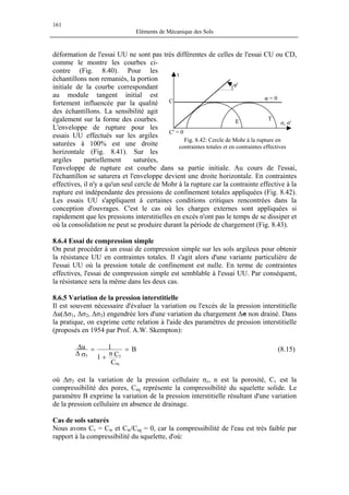 161
Eléments de Mécanique des Sols
déformation de l'essai UU ne sont pas très différentes de celles de l'essai CU ou CD,
comme le montre les courbes ci-
contre (Fig. 8.40). Pour les
échantillons non remaniés, la portion
initiale de la courbe correspondant
au module tangent initial est
fortement influencée par la qualité
des échantillons. La sensibilité agit
également sur la forme des courbes.
L'enveloppe de rupture pour les
essais UU effectués sur les argiles
saturées à 100% est une droite
horizontale (Fig. 8.41). Sur les
argiles partiellement saturées,
l'enveloppe de rupture est courbe dans sa partie initiale. Au cours de l'essai,
l'échantillon se saturera et l'enveloppe devient une droite horizontale. En contraintes
effectives, il n'y a qu'un seul cercle de Mohr à la rupture car la contrainte effective à la
rupture est indépendante des pressions de confinement totales appliquées (Fig. 8.42).
Les essais UU s'appliquent à certaines conditions critiques rencontrées dans la
conception d'ouvrages. C'est le cas où les charges externes sont appliquées si
rapidement que les pressions interstitielles en excès n'ont pas le temps de se dissiper et
où la consolidation ne peut se produire durant la période de chargement (Fig. 8.43).
σ, σ'
T
τ
C' = 0
φ = 0
E
C
φ'
Fig. 8.42: Cercle de Mohr à la rupture en
contraintes totales et en contraintes effectives
8.6.4 Essai de compression simple
On peut procéder à un essai de compression simple sur les sols argileux pour obtenir
la résistance UU en contraintes totales. Il s'agit alors d'une variante particulière de
l'essai UU où la pression totale de confinement est nulle. En terme de contraintes
effectives, l'essai de compression simple est semblable à l'essai UU. Par conséquent,
la résistance sera la même dans les deux cas.
8.6.5 Variation de la pression interstitielle
Il est souvent nécessaire d'évaluer la variation ou l'excès de la pression interstitielle
∆u(∆σ1, ∆σ2, ∆σ3) engendrée lors d'une variation du chargement ∆σ non drainé. Dans
la pratique, on exprime cette relation à l'aide des paramètres de pression interstitielle
(proposés en 1954 par Prof. A.W. Skempton):
B
C
Cn
1
1u
sq
v3
=
+
=
σ∆
∆ (8.15)
où ∆σ3 est la variation de la pression cellulaire σc, n est la porosité, Cv est la
compressibilité des pores, Csq représente la compressibilité du squelette solide. Le
paramètre B exprime la variation de la pression interstitielle résultant d'une variation
de la pression cellulaire en absence de drainage.
Cas de sols saturés
Nous avons Cv = Cw et Cw/Csq = 0, car la compressibilité de l'eau est très faible par
rapport à la compressibilité du squelette, d'où:
 