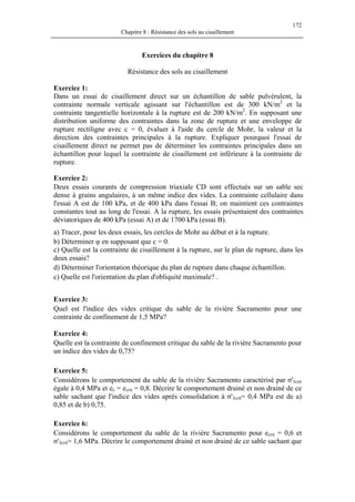 172
Chapitre 8 : Résistance des sols au cisaillement
Exercices du chapitre 8
Résistance des sols au cisaillement
Exercice 1:
Dans un essai de cisaillement direct sur un échantillon de sable pulvérulent, la
contrainte normale verticale agissant sur l'échantillon est de 300 kN/m2
et la
contrainte tangentielle horizontale à la rupture est de 200 kN/m2
. En supposant une
distribution uniforme des contraintes dans la zone de rupture et une enveloppe de
rupture rectiligne avec c = 0, évaluer à l'aide du cercle de Mohr, la valeur et la
direction des contraintes principales à la rupture. Expliquer pourquoi l'essai de
cisaillement direct ne permet pas de déterminer les contraintes principales dans un
échantillon pour lequel la contrainte de cisaillement est inférieure à la contrainte de
rupture.
Exercice 2:
Deux essais courants de compression triaxiale CD sont effectués sur un sable sec
dense à grains angulaires, à un même indice des vides. La contrainte cellulaire dans
l'essai A est de 100 kPa, et de 400 kPa dans l'essai B; on maintient ces contraintes
constantes tout au long de l'essai. A la rupture, les essais présentaient des contraintes
déviatoriques de 400 kPa (essai A) et de 1700 kPa (essai B).
a) Tracer, pour les deux essais, les cercles de Mohr au début et à la rupture.
b) Déterminer φ en supposant que c = 0.
c) Quelle est la contrainte de cisaillement à la rupture, sur le plan de rupture, dans les
deux essais?
d) Déterminer l'orientation théorique du plan de rupture dans chaque échantillon.
c) Quelle est l'orientation du plan d'obliquité maximale? .
Exercice 3:
Quel est l'indice des vides critique du sable de la rivière Sacramento pour une
contrainte de confinement de 1,5 MPa?
Exercice 4:
Quelle est la contrainte de confinement critique du sable de la rivière Sacramento pour
un indice des vides de 0,75?
Exercice 5:
Considérons le comportement du sable de la rivière Sacramento caractérisé par σ'3crit
égale à 0,4 MPa et ec = ecrit = 0,8. Décrire le comportement drainé et non drainé de ce
sable sachant que l'indice des vides après consolidation à σ'3crit= 0,4 MPa est de a)
0,85 et de b) 0,75.
Exercice 6:
Considérons le comportement du sable de la rivière Sacramento pour ecrit = 0,6 et
σ'3crit= 1,6 MPa. Décrire le comportement drainé et non drainé de ce sable sachant que
 