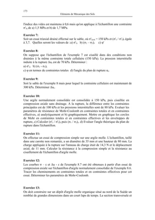 173
Eléments de Mécanique des Sols
l'indice des vides est maintenu à 0,6 mais qu'on applique à l'échantillon une contrainte
σ'3c de a) 1,5 MPa et b) de 1,7 MPa.
Exercice 7:
Soit un essai triaxial drainé effectué sur le sable, où σ'3crit = 150 kPa et (σ'1 / σ'3)r égale
à 3,7. Quelles seront les valeurs de :a) σ'1r b) (σ1 – σ3)r c) φ'
Exercice 8:
On suppose que l'échantillon de l'exemple 7 est cisaillé dans des conditions non
drainées à la même contrainte totale cellulaire (150 kPa). La pression interstitielle
induite à la rupture ∆ur est de 70 kPa. Déterminer :
a) σ'1r b) (σ1 - σ3)r
c) φ en termes de contraintes totales d) l'angle du plan de rupture αr.
Exercice 9:
Soit le sable de l'exemple 8 mais pour lequel la contrainte cellulaire est maintenant de
300 kPa. Déterminer ∆ur.
Exercice 10:
Une argile normalement consolidée est consolidée à 150 kPa, puis cisaillée en
compression axiale sans drainage. A la rupture, la différence entre les contraintes
principales est de 100 kPa et les pressions interstitielles sont de 88 kPa. Evaluer les
paramètres de résistance de Mohr-Coulomb en contraintes totales et en contraintes
effectives, a) analytiquement et b) graphiquement. Mettre en graphique les cercles
de Mohr en contraintes totales et en contraintes effectives et les enveloppes de
rupture, c) Calculer (σ'1 / σ'3)r puis (σ1 / σ3)r. d) Evaluer l'angle théorique du plan de
rupture dans l'échantillon.
Exercice 11:
On effectue un essai de compression simple sur une argile molle. L'échantillon, taillé
dans une carotte non remaniée, a un diamètre de 35 mm et une hauteur de 80 mm. La
charge appliquée à la rupture sur l'anneau de charge était de 14,3 N et le déplacement
axial, de 11 mm. Calculer la résistance à la compression simple et la résistance au
cisaillement de l'échantillon d'argile molle.
Exercice 12:
Les courbes σ – ε et ∆u - ε de l'exemple 8.7 ont été obtenues à partir d'un essai de
compression axiale sur l'échantillon d'argile normalement consolidée de l'exemple 8.6.
Tracer les cheminements en contraintes totales et en contraintes effectives pour cet
essai. Déterminer les paramètres de Mohr-Coulomb.
Exercice 13:
On doit construire sur un dépôt d'argile molle organique situé au nord de la Suède un
remblai de grandes dimensions dans un court laps de temps. La section transversale et
 