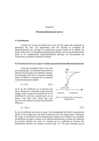 Chapitre 9
Pression latérale des terres
Expansion Compression
Fig. 9.1 : Variation de K en fonction de
la déformation
K
Kp
Ka
K0
9.1 Introduction
L'analyse de la pression latérale des terres est d'un aspect très important en
mécanique des sols. Les applications sont très diverses et s'étendent du
dimensionnement des ouvrages de soutènement jusqu'à l'étude de la stabilité des
pentes et des talus. Les hypothèses généralement admises sont un état de déformation
plane et un comportement rigide-parfaitement plastique car l'écoulement par
cisaillement se produit à contrainte constante.
9.2 Pression des terres au repos et relation pression latérale-déformation latérale
L'état des contraintes dans le sol n'est
pas hydrostatique: la contrainte horizontale ou
latérale n'est pas égale à la contrainte verticale.
En mécanique des sols, la contrainte latérale
totale est définie en fonction de la contrainte
verticale totale par la relation:
σh = K σv (9.1)
où K est dit coefficient de la pression des
terres. Puisque les contraintes totales peuvent
changer selon le degré de saturation du sol, le
coefficient K n'est pas constant pour un sol
donné. C'est pour cette raison que nous
écrivons cette relation en terme de contraintes
effectives:
σ'h = K0 σ'v (9.2)
K0 est le coefficient des terres au repos. Il est indépendant de l'état de saturation du
massif. Il est constant pour une même couche de sol et une même masse volumique.
De ce fait, ce coefficient est très important pour l'analyse de stabilité et la conception
des différents ouvrages. Lorsque le sol subit des déformations, on parle de coefficient
de pression latérale tout court. La variation de ce coefficient en fonction des
déformations latérales est montrée ci-contre (Fig. 9.1). On peut remarquer que la
 