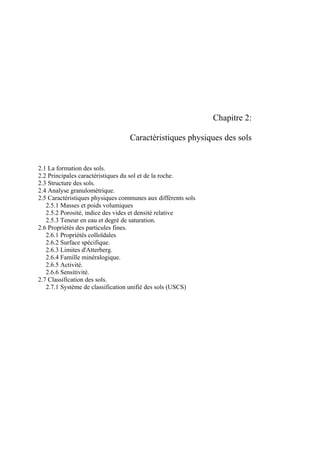 Chapitre 2:
Caractéristiques physiques des sols
2.1 La formation des sols.
2.2 Principales caractéristiques du sol et de la roche.
2.3 Structure des sols.
2.4 Analyse granulométrique.
2.5 Caractéristiques physiques communes aux différents sols
2.5.1 Masses et poids volumiques
2.5.2 Porosité, indice des vides et densité relative
2.5.3 Teneur en eau et degré de saturation.
2.6 Propriétés des particules fines.
2.6.1 Propriétés colloïdales
2.6.2 Surface spécifique.
2.6.3 Limites d'Atterberg.
2.6.4 Famille minéralogique.
2.6.5 Activité.
2.6.6 Sensitivité.
2.7 Classification des sols.
2.7.1 Système de classification unifié des sols (USCS)
 