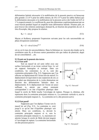 177
Eléments de Mécanique des Sols
déformation latérale nécessaire à la mobilisation de la poussée passive est beaucoup
plus grande ( 2 à 4 % pour les sables denses, de 10 à 15 % pour les sables lâches) que
la déformation nécessaire à la mobilisation de la pression active (de l'ordre de 0,25 et
1 % respectivement). Le coefficient K0 peut être déterminer expérimentalement par un
essai triaxial pendant lequel on empêche toute déformation latérale. D'autres part, on
peut trouver des relations analytiques donnant K0 en fonction des propriétés du sol. A
titre d'exemple, Jaky propose la relation:
K0 = 1 - sin ϕ' (9.3)
Mayne et Kulhawy proposent l'expression suivante pour les sols surconsolidés en
phase d'expansion seulement:
K0 = (1 - sin ϕ') (rsc)sin ϕ'
(9.4)
où rsc est le taux de surconsolidation. Dans la littérature on trouvera des études sur la
corrélation entre K0 et diverses autres paramètres tels que indice de plasticité, degré
de sur consolidation …etc.
9.3 Essais sur la poussée des terres
9.3.1 Etat actif
Soit un massif de sol semi infini avec une
surface horizontale et un écran vertical lisse. Le sol
est supposé homogène et isotrope. Dans ces
conditions, les contraintes σz et σx sont des
contraintes principales (Fig. 9.2). Supposons que l’on
effectue un déplacement de l’écran loin du massif. Ce
déplacement est équivalent à une expansion du sol, ce
qui induit une diminution de σx (cette diminution est
fonction des déformations latérales dues au
déplacement). Si le déplacement de l’écran est assez
suffisant, σx atteint une valeur minimale
correspondant à un état d’équilibre plastique dans
lequel le cercle de Mohr touche l’enveloppe de rupture. Puisque σx diminue, elle
représente donc la contrainte principale mineure σ3. La contrainte verticale σz sera la
contrainte principale majeure σ1. La contrainte est σ3 dite pression active
Fig. 9.2 : Etat actif
σ1
σ3
x
z
déplacement
9.3.2 Etat passif
Supposons que l’on déplace l’écran vers le
massif de sol (Fig. 9.3) . La contrainte σx croit
jusqu’à ce qu’un état d’équilibre plastique soit
atteint. Dans ces conditions, σx devient la
contrainte principale majeure et σz sera la
contrainte principale mineure σ3. σx maximum est
atteinte lorsque le cercle de Mohr devient tangent
à l’enveloppe de rupture. La contrainte horizontale
est dite pression passive
σ1
σ3
x
z
déplacement
Fig. 9.3 : Etat passif
 