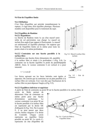 178
Chapitre 9 : Pression latérale des terres
9.4 Etat de l'équilibre limite
9.4.1 Définition
C'est l'état d'équilibre qui précède immédiatement la
rupture, il s'agit donc d'un équilibre plastique. Plusieurs
modèles sont disponibles pour le traitement du sujet.
9.4.2 Equilibre de Rankine
9.4.2.1 Hypothèses
La théorie de Rankine traite le cas d'un massif semi-
infini de sol pulvérulent, non chargé. Le massif est
incliné d'un angle β par rapport à l'horizontale. Le massif
est entièrement en équilibre plastique. On suppose que
l'état de l'équilibre limite est le même pour touts les
points situés à la même profondeur.
9.4.2.2 Contrainte sur une facette parallèle à la
surface libre
Considérons une facette d'aire élémentaire dA, parallèle
à la surface libre et située à la profondeur z (Fig. 9.4). La
contrainte sur la facette équilibre le poids du parallélépipède
ABCD. Ainsi, le vecteur contrainte t est vertical et a pour
intensité:
Fig. 9.4 : Massif à surface libre
inclinée
β
t dA
z
A
B
C
M
D
t = γ z cos β
Les forces agissant sur les faces latérales sont égales et
opposées. On conclut que la contrainte sur un plan parallèle à la
surface libre est verticale. Ceci veut dire que l'inclinaison de la
surface libre ne peut dépasser l'angle φ (Fig. 9.5).
9.4.2.3 Equilibres inférieur et supérieur
A partir de l'état de contrainte au point M sur la facette parallèle à la surface libre, le
cercle de Mohr permet de
déterminer l'état de contrainte au
même point pour une facette
d'orientation quelconque. Le
vecteur contrainte t au point M sur
la facette parallèle à la surface libre
est représenté par la droite OE
d'obliquité β (Fig. 9.6). Par le point
E, il ne peut passer que deux
cercles limites tangents à la droite
de Coulomb. Chaque cercle
représente un équilibre limite
possible au point M. Le cercle C1
représente un état d'équilibre dit
β
contrainte
σ
τ
φ
E'2
2β
2β
E'1
Fig. 9.5 : Etat de
tn
M
β
β ≤ φ
O
Fig. 9.6 : Cercle de Mohr à
l’équilibre limite
β
C1
C2
E
t
 