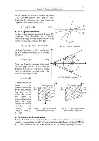 180
Chapitre 9 : Pression latérale des terres
ce qui permet de tracer le schéma ci-contre
(Fig. 9.9). On conclut alors que les deux
directions de glissement sont symétriques par
rapport à la direction d'action de σ1:
ψ = ± (π/4 - φ/2) (9.8)
9.4.2.5.2 Equilibre supérieur
On trouve des résultats analogues: le point E'2
représente l'état d'équilibre sur la facette
verticale. L'angle entre la facette verticale et la
facette sur laquelle agit σ1 est δ tel que:
β
Fig. 9.9 : Plans de glissement
πσv
πσ1
πσ3
πv
πh
πr2
πE'1
πr2
2δ = ωβ + β soit δ = (ωβ + β)/2
c.à.d que l'angle entre la direction d'action
de σ3 et la facette verticale est δ. D'autre
part, on a:
α = π/4 + ϕ/2 (9.9)
Ainsi, les deux directions de glissement
font un angle de π/4 + φ/2 avec la
direction de σ3, c.à.d que là aussi, l'angle
entre les directions de glissement et la
direction d'action de σ1 sont
σ
φ
β
C2
σ1σ3
τ
ωβ
2γ
2α
2δ
E'2
Fig. 9.10 : Equilibre supérieur
± (π/4 - φ/2)
Il en résulte que les
lignes de
glissement sont des
droites d'orientation
fixe dans tout le
milieu. Le réseau
des lignes de
glissement est donc
formé de deux
familles de droites
parallèles se
coupant sous
l'angle π/2 – φ (Fig.
9.11,12).
Fi
Expansion Compression
σ1
π/4 – φ/2
ββ
π/4 – φ/2
σ1
g. 9.11 : Lignes de glissement
pour l'équilibre inférieure
Fig. 9.12 : Lignes de glissement
pour l'équilibre supérieure
9.4.2.6 Distribution des contraintes
A titre d'illustration, on examinera le cas de l'équilibre inférieure. Nous voulons
calculer la contrainte au point M(r, θ) sur la facette dont le plan est porté par OM (Fig.
9.13). Nous avons: σθθ (r, θ), σrθ (r, θ) et α (r, θ). La facette considérée fait avec la
 