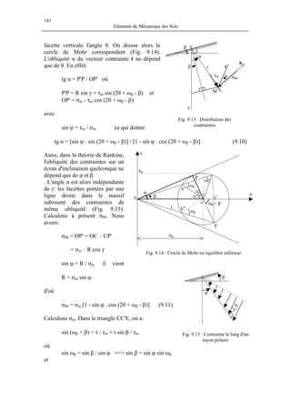181
Eléments de Mécanique des Sols
facette verticale l'angle θ. On dresse alors le
cercle de Mohr correspondant (Fig. 9.14).
L'obliquité α du vecteur contrainte t ne dépend
que de θ. En effet:
tg α = P'P / OP' où
P'P = R sin γ = τm sin (2θ + ωβ - β) et
OP' = σm - τm cos (2θ + ωβ - β)
avec
sin ϕ = τm / σm ce qui donne:
tg α = [sin ϕ . sin (2θ + ωβ - β)] / [1 - sin ϕ . cos (2θ + ωβ - β)] (9.10)
β
τ
t
σ
σm
φ
τm
o
c
c'
ωβ + β
ωβ
ωβ
ωβ
2θ
δ
γ
E
E'
P
E''
Fig. 9.13 : Distribution des
contraintes
β
θ
β r
o
z
M
α σθθ
- τrθ
t
n
Ainsi, dans la théorie de Rankine,
l'obliquité des contraintes sur un
écran d'inclinaison quelconque ne
dépend que de φ et β.
. L'angle α est alors indépendante
de r: les facettes portées par une
ligne droite dans le massif
subissent des contraintes de
même obliquité (Fig. 9.15).
Calculons à présent σθθ. Nous
avons:
σθθ = OP' = OC – CP'
= σm – R cos γ
sin ϕ = R / σm il vient
R = σm sin ϕ
d'où
σθθ = σm [1 - sin ϕ . cos (2θ + ωβ - β)] (9.11)
Fig. 9.14 : Cercle de Mohr en équilibre inférieur
β
α
θ
Fig. 9.15 : Contrainte le long d'un
rayon polaire
Calculons σm. Dans le triangle CC'E, on a:
sin (ωβ + β) = τ / τm = t sin β / τm
où
sin ωβ = sin β / sin ϕ ==> sin β = sin ϕ sin ωβ
et
 