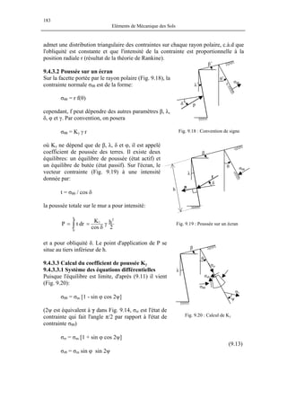 183
Eléments de Mécanique des Sols
admet une distribution triangulaire des contraintes sur chaque rayon polaire, c.à.d que
l'obliquité est constante et que l'intensité de la contrainte est proportionnelle à la
position radiale r (résultat de la théorie de Rankine).
Fig. 9.18 : Convention de signe
σθθ
θ+
r
β+
λ+
δ+
P
9.4.3.2 Poussée sur un écran
Sur la facette portée par le rayon polaire (Fig. 9.18), la
contrainte normale σθθ est de la forme:
σθθ = r f(θ)
cependant, f peut dépendre des autres paramètres β, λ,
δ, φ et γ. Par convention, on posera
σθθ = Kγ γ r
où Kγ ne dépend que de β, λ, δ et φ, il est appelé
coefficient de poussée des terres. Il existe deux
équilibres: un équilibre de poussée (état actif) et
un équilibre de butée (état passif). Sur l'écran, le
vecteur contrainte (Fig. 9.19) à une intensité
donnée par:
Fig. 9.19 : Poussée sur un écran
β
λ
δ
σθθ
θ
t
n
h
t = σθθ / cos δ
la poussée totale sur le mur a pour intensité:
2
h
cos
K
drtP
2h
0
γ
δ
== γ
∫
et a pour obliquité δ. Le point d'application de P se
situe au tiers inférieur de h. β
λ
θ
Fig. 9.20 : Calcul de Kγ
ψ
σ1
σrr
σrθ
σθθ
9.4.3.3 Calcul du coefficient de poussée Kγ
9.4.3.3.1 Système des équations différentielles
Puisque l'équilibre est limite, d'après (9.11) il vient
(Fig. 9.20):
σθθ = σm [1 - sin ϕ cos 2ψ]
(2ψ est équivalent à γ dans Fig. 9.14, σrr est l'état de
contrainte qui fait l'angle π/2 par rapport à l'état de
contrainte σθθ)
σrr = σm [1 + sin ϕ cos 2ψ]
(9.13)
σrθ = σm sin ϕ sin 2ψ
 