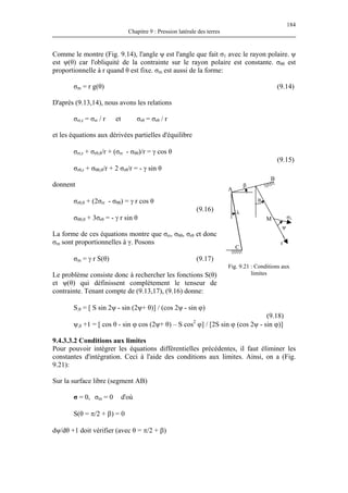 184
Chapitre 9 : Pression latérale des terres
Comme le montre (Fig. 9.14), l'angle ψ est l'angle que fait σ1 avec le rayon polaire. ψ
est ψ(θ) car l'obliquité de la contrainte sur le rayon polaire est constante. σθθ est
proportionnelle à r quand θ est fixe. σm est aussi de la forme:
σm = r g(θ) (9.14)
D'après (9.13,14), nous avons les relations
σrr,r = σrr / r et σrθ = σrθ / r
et les équations aux dérivées partielles d'équilibre
σrr,r + σrθ,θ/r + (σrr - σθθ)/r = γ cos θ
(9.15)
σrθ,r + σθθ,θ/r + 2 σrθ/r = - γ sin θ
θ
β
λ
ψ
σ1
Fig. 9.21 : Conditions aux
limites
A
B
C
r
M
donnent
σrθ,θ + (2σrr - σθθ) = γ r cos θ
(9.16)
σθθ,θ + 3σrθ = - γ r sin θ
La forme de ces équations montre que σrr, σθθ, σrθ et donc
σm sont proportionnelles à γ. Posons
σm = γ r S(θ) (9.17)
Le problème consiste donc à rechercher les fonctions S(θ)
et ψ(θ) qui définissent complètement le tenseur de
contrainte. Tenant compte de (9.13,17), (9.16) donne:
S,θ = [ S sin 2ψ - sin (2ψ+ θ)] / (cos 2ψ - sin ϕ)
(9.18)
ψ,θ +1 = [ cos θ - sin ϕ cos (2ψ+ θ) – S cos2
ϕ] / [2S sin ϕ (cos 2ψ - sin ϕ)]
9.4.3.3.2 Conditions aux limites
Pour pouvoir intégrer les équations différentielles précédentes, il faut éliminer les
constantes d'intégration. Ceci à l'aide des conditions aux limites. Ainsi, on a (Fig.
9.21):
Sur la surface libre (segment AB)
σ = 0, σm = 0 d'où
S(θ = π/2 + β) = 0
dψ/dθ +1 doit vérifier (avec θ = π/2 + β)
 