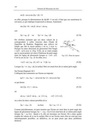 185
Eléments de Mécanique des Sols
sin β - sin ϕ sin (2ψ + β) = 0
en effet, puisque le dénominateur de dψ/dθ +1 est nul, il faut que son numérateur le
soit aussi, ce qui implique l'expression ci-dessus. Autrement:
sin (2ψ+ θ) = sin β / sin ϕ = sin ωβ
soit
2ψ = ωβ - β ou 2ψ = π – (ωβ + β) (9.19)
On vérifiera aisément que ces deux valeurs de ψ
correspondent à celles trouvées dans l'étude de
l'équilibre de Rankine. Rappelons que celle-ci est
l'angle que fait le rayon polaire ( ou σrr ) avec σ1.
Puisque les deux directions de glissement font l'angle
± (π/4 - φ/2) avec σ1 (Fig. 9.22), on se rond compte
que le rayon polaire est situé à l'intérieur du petit angle
entre les lignes de glissement lorsque ψ < π/4 - φ/2.
C'est le cas où 2ψ = ωβ - β. En effet, on a:
πr2
ψ σ1
r
Fig. 9.22 : Plans de rupture
π/4 - φ/2
-(π/4 - φ/2)
πr1
- (π/2 - ϕ) ≤ ωβ - β ≤ π/2 - φ ∀ |β| < ϕ (9.20)
Lorsque 2ψ = π - (ωβ + β), la surface libre est située hors de ce même petit angle.
Sur l'écran (Segment AC)
L'obliquité des contraintes sur l'écran est imposée:
tg δ = - σrθ / σθθ = - sin ϕ sin 2ψ / (1 - sin ϕ cos 2ψ) (9.21)
ce qui donne
sin (2ψ - δ ) = - sin ωδ (9.22)
où
sin ωδ = sin δ / sin ϕ, - ϕ ≤ δ ≤ ϕ, - π/2 ≤ δ ≤ π/2,
on a alors les deux valeurs possibles de ψ:
2ψ = - (ωδ - δ) ou bien 2ψ = ωδ + δ - π (9.23)
Comme précédemment, on peut montrer que l'écran est situé dans le petit angle des
lignes de glissement lorsque 2ψ = - (ωδ - δ) et il est situé hors de ce même petit angle
lorsque 2ψ = ωδ+δ-π . Quant à S, elle est inconnue sur l'écran. On a donc quatre
couples de valeurs de ψ sur la surface libre et sur l'écran, mais elles ne sont pas tous
mécaniquement possibles. en définitive, on ne peut poser que deux problèmes
distincts:
 