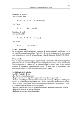 186
Chapitre 9 : Pression latérale des terres
Problème de poussée
. Sur la surface libre:
θ = π/2 + β S = 0 2ψ = π - (ωβ + β)
. Sur l'écran
θ = λ 2ψ = - (ωδ - δ)
Problème de butée
.Sur la surface libre
θ = π/2 + β S = 0 2ψ = ωβ - β
.Sur l'écran
θ = λ 2ψ = ωδ + δ - π
9.4.3.3.3 Résolution
Le problème est mathématiquement bien posé. Il reste à calculer S sur l'écran, ψ et S
sur les différents rayons polaires. Ceci relève du calcul numérique dont les résultats
sont présentés sous forme de tables telles que celles de Caquot et Kérisel (Tab. 9.1,2).
Remarque 9.2
Seul un équilibre de Rankine peut régner entre la surface libre et la première ligne de
glissement de cet équilibre. On peut donc distinguer deux zones dans le massif: une
zone en équilibre de Rankine (δ = 0) commandée par la surface libre, et une zone en
équilibre de Boussinesq commandée par l'écran. Ces deux zones se raccordent le long
de la première ligne de glissement de l'équilibre de Rankine.
9.4.3.4 Etude de la solution
9.4.3.4.1 Variation de Kγ
. Kaγ décroît lorsque δ augmente.
. La poussée minimale (équilibre le plus défavorable) correspond à δ = φ.
. Dans le cas de l'équilibre le plus défavorable de Boussinesq, l'obliquité δ est toujours
voisine de φ. Dans l'équilibre de Rankine, δ décroît rapidement et s'annule sur l'écran.
. Pour la butée, l'équilibre le plus défavorable (butée maximale) correspond à δ = - φ.
Kpγ décroît quand δ diminue en valeur absolue.
. Dans le cas de l'écran vertical, β influe fortement la poussée et notamment la butée.
. La poussée diminue lorsque φ augmente.
. La butée varie proportionnellement à φ.
 