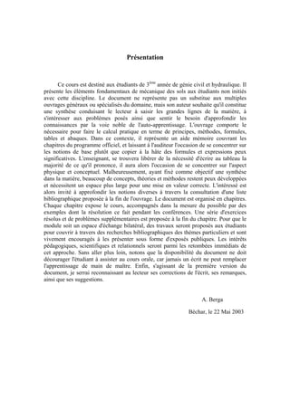 Présentation
Ce cours est destiné aux étudiants de 3ème
année de génie civil et hydraulique. Il
présente les éléments fondamentaux de mécanique des sols aux étudiants non initiés
avec cette discipline. Le document ne représente pas un substitue aux multiples
ouvrages généraux ou spécialisés du domaine, mais son auteur souhaite qu'il constitue
une synthèse conduisant le lecteur à saisir les grandes lignes de la matière, à
s'intéresser aux problèmes posés ainsi que sentir le besoin d'approfondir les
connaissances par la voie noble de l'auto-apprentissage. L'ouvrage comporte le
nécessaire pour faire le calcul pratique en terme de principes, méthodes, formules,
tables et abaques. Dans ce contexte, il représente un aide mémoire couvrant les
chapitres du programme officiel, et laissant à l'auditeur l'occasion de se concentrer sur
les notions de base plutôt que copier à la hâte des formules et expressions peux
significatives. L'enseignant, se trouvera libérer de la nécessité d'écrire au tableau la
majorité de ce qu'il prononce, il aura alors l'occasion de se concentrer sur l'aspect
physique et conceptuel. Malheureusement, ayant fixé comme objectif une synthèse
dans la matière, beaucoup de concepts, théories et méthodes restent peux développées
et nécessitent un espace plus large pour une mise en valeur correcte. L'intéressé est
alors invité à approfondir les notions diverses à travers la consultation d'une liste
bibliographique proposée à la fin de l'ouvrage. Le document est organisé en chapitres.
Chaque chapitre expose le cours, accompagnés dans la mesure du possible par des
exemples dont la résolution ce fait pendant les conférences. Une série d'exercices
résolus et de problèmes supplémentaires est proposée à la fin du chapitre. Pour que le
module soit un espace d'échange bilatéral, des travaux seront proposés aux étudiants
pour couvrir à travers des recherches bibliographiques des thèmes particuliers et sont
vivement encouragés à les présenter sous forme d'exposés publiques. Les intérêts
pédagogiques, scientifiques et relationnels seront parmi les retombées immédiats de
cet approche. Sans aller plus loin, notons que la disponibilité du document ne doit
décourager l'étudiant à assister au cours orale, car jamais un écrit ne peut remplacer
l'apprentissage de main de maître. Enfin, s'agissant de la première version du
document, je serrai reconnaissant au lecteur ses corrections de l'écrit, ses remarques,
ainsi que ses suggestions.
A. Berga
Béchar, le 22 Mai 2003
 