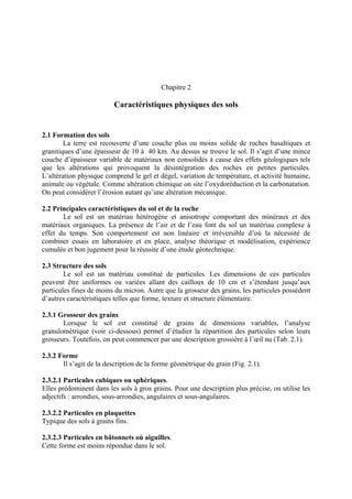 Chapitre 2
Caractéristiques physiques des sols
2.1 Formation des sols
La terre est recouverte d’une couche plus ou moins solide de roches basaltiques et
granitiques d’une épaisseur de 10 à 40 km. Au dessus se trouve le sol. Il s’agit d’une mince
couche d’épaisseur variable de matériaux non consolidés à cause des effets géologiques tels
que les altérations qui provoquent la désintégration des roches en petites particules.
L’altération physique comprend le gel et dégel, variation de température, et activité humaine,
animale ou végétale. Comme altération chimique on site l’oxydoréduction et la carbonatation.
On peut considérer l’érosion autant qu’une altération mécanique.
2.2 Principales caractéristiques du sol et de la roche
Le sol est un matériau hétérogène et anisotrope comportant des minéraux et des
matériaux organiques. La présence de l’air et de l’eau font du sol un matériau complexe à
effet du temps. Son comportement est non linéaire et irréversible d’où la nécessité de
combiner essais en laboratoire et en place, analyse théorique et modélisation, expérience
cumulée et bon jugement pour la réussite d’une étude géotechnique.
2.3 Structure des sols
Le sol est un matériau constitué de particules. Les dimensions de ces particules
peuvent être uniformes ou variées allant des cailloux de 10 cm et s’étendant jusqu’aux
particules fines de moins du micron. Autre que la grosseur des grains, les particules possèdent
d’autres caractéristiques telles que forme, texture et structure élémentaire.
2.3.1 Grosseur des grains
Lorsque le sol est constitué de grains de dimensions variables, l’analyse
granulométrique (voir ci-dessous) permet d’étudier la répartition des particules selon leurs
grosseurs. Toutefois, on peut commencer par une description grossière à l’œil nu (Tab. 2.1).
2.3.2 Forme
Il s’agit de la description de la forme géométrique du grain (Fig. 2.1).
2.3.2.1 Particules cubiques ou sphériques.
Elles prédominent dans les sols à gros grains. Pour une description plus précise, on utilise les
adjectifs : arrondies, sous-arrondies, angulaires et sous-angulaires.
2.3.2.2 Particules en plaquettes
Typique des sols à grains fins.
2.3.2.3 Particules en bâtonnets où aiguilles.
Cette forme est moins répondue dans le sol.
 