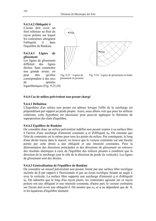 193
Eléments de Mécanique des Sols
9.4.3.4.2 Obliquité δ
Les lignes de glissement
diffèrent des lignes
droites. Sans commettre
une grande erreur, on
peut dire qu'elles
correspondent à des arcs
de spirales
logarithmiques (Fig. 9.23,24)
L'écran doit avoir un
fruit inférieur au fruit du
rayon polaire sur lequel
les contraintes atteignent
l'obliquité δ dans
l'équilibre de Rankine.
Fig. 9.23 : Lignes de
glissement en poussée
Fig. 9.24 : Lignes de glissement en butée
Pôle
Pôle
9.4.3.4.3 Lignes de
glissement
9.4.4 Cas de milieu pulvérulent non pesant chargé
9.4.4.1 Définition
L'hypothèse d'un milieu non pesant est admise lorsque l'effet de la surcharge est
prépondérant par rapport au poids propre. Aussi, nous allons voir que pour les milieux
cohérents, cette hypothèse est nécessaire pour pouvoir appliquer le théorème de
superposition des états d'équilibre.
9.4.4.2 Equilibre de Rankine
On considère donc un milieu pulvérulent indéfini non pesant soumis à sa surface libre
à l'action d'une surcharge d'intensité constante q et d'obliquité α0. On constate que
l'état de contrainte est le même pour tous les points du milieu. Par conséquent, le long
d'une droite tracée dans le massif, on trouve que le vecteur contrainte sur une facette
portée par cette droite a une obliquité et une intensité constantes. Pour la
détermination des directions principales et des directions de glissement on retrouve
des résultats identiques à ceux de l'équilibre des milieux pesants à condition que la
direction de la surcharge joue le rôle de la direction du poids (la verticale). Les lignes
de glissement sont des droites.
9.4.4.3 Généralisation de l'équilibre de Rankine
On considère un massif pulvérulent non pesant, limité par une surface libre rectiligne
inclinée de β par rapport à l'horizontale et par un écran rectiligne faisant un angle λ
avec la verticale. La surface libre supporte une surcharge d'intensité q et d'obliquité
α0. On admettra que le long d'un rayon plaire, les contraintes agissant sur ce rayon
polaire ont une obliquité et une intensité constante, d'autre part, le vecteur contrainte
sur l'écran doit avoir une obliquité δ. On montre que σm et ψ ne dépendent que de θ,
et les équations d'équilibre donnent:
 