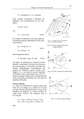 196
Chapitre 9 : Pression latérale des terres
S = constante et ψ + θ = constante
(cette solution correspond à l'équilibre de
Rankine), soit le déterminent est nul. Ceci
donne:
d'où
α0 ≠ φ et δ ≠ φ
Fig. 9.25: Lignes de glissement sous
cos 2ψ = sin ϕ
soit
ψ = ± (π/4 - ϕ/2) (9.30)
Le système se réduisant à une seule équation,
la première équation différentielle s'écrit alors
sous la forme:
S,θ + 2S ctg 2ψ = 0
(9.31)
S,θ ± 2S tg ϕ = 0
dont l'intégration donne:
S = S0 exp[± 2 tg ϕ (θ - θ0)] (9.32)
Les lignes de glissement se classent en deux
familles. La première est formée des faisceaux
de rayons polaires. La deuxième est formée de
spirales logarithmiques homothétiques qui
coupent les différents rayons polaires sous
l'angle π/2 - φ: on donne le nom de l'équilibre
de Brandtl à cette cinématique (Fig. 9.25). La
solution générale s'obtient par la juxtaposition de
zones en équilibre de Rankine avec des zones en
équilibre de Brandtl.
charge uniforme
q
q S1
φ
α0 2ψ c
ωα0
σ
τ
q
α0
θ2 θ1
ε
π/2-φ
v
1
1
2
Zone 1: en équilibre inférieure de Rankine
Zone 2: en équilibre de Prandtl
Fig. 9. 26: Zone voisine de la surface libre
q S2
kaq q
τ
cδ
ωδ
σ
9.4.4.4.1 Poussée
Le calcul du coefficient de poussée active des
terres du à la charge q kaq s'opère de la façon
suivante: l'état de contrainte dans les zones (1) de
l'équilibre de Rankine est comme montrer ci-
contre (Fig. 9.26,27). On montrera (voir §
9.4.2.6) que:
Fig. 9. 27: Zone voisine de l'écran
σm1 = q S1 = q sin ωα0 / sin (α0 + ωα0)
σm2 = q S2 = kaq q sin ωδ / sin (ωδ - δ)
 