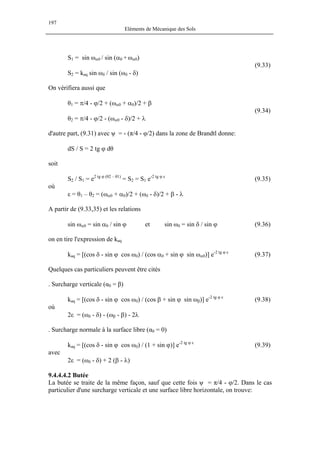 197
Eléments de Mécanique des Sols
S ωα0 / sin (α ω
on en tire l'expression de k
9.4.4.4.2 Butée
1 = sin 0 + α0)
(9.33)
S2 = kaq sin ωδ / sin (ωδ - δ)
On vérifiera aussi que
θ1 = π/4 - ϕ/2 + (ωα0 + α0)/2 + β
(9.34)
θ2 = π/4 - ϕ/2 - (ωα0 - δ)/2 + λ
d'autre part, (9.31) avec ψ = - (π/4 - φ/2) dans la zone de Brandtl donne:
dS / S = 2 tg ϕ dθ
soit
S2 / S1 = e2 tg ϕ (θ2 – θ1)
= S2 = S1 e-2 tg ϕ ε
(9.35)
où
ε = θ1 – θ2 = (ωα0 + α0)/2 + (ωδ - δ)/2 + β - λ
A partir de (9.33,35) et les relations
sin ωα0 = sin α0 / sin ϕ et sin ωδ = sin δ / sin ϕ (9.36)
aq
kaq = [(cos δ - sin ϕ cos ωδ) / (cos α0 + sin ϕ sin ωα0)] e-2 tg ϕ ε
(9.37)
Quelques cas particuliers peuvent être cités
. Surcharge verticale (α0 = β)
kaq = [(cos δ - sin ϕ cos ωδ) / (cos β + sin ϕ sin ωβ)] e-2 tg ϕ ε
(9.38)
où
2ε = (ωδ - δ) - (ωβ - β) - 2λ
. Surcharge normale à la surface libre (α0 = 0)
kaq = [(cos δ - sin ϕ cos ωδ) / (1 + sin ϕ)] e-2 tg ϕ ε
(9.39)
avec
2ε = (ωδ - δ) + 2 (β - λ)
La butée se traite de la même façon, sauf que cette fois ψ = π/4 - φ/2. Dans le cas
particulier d'une surcharge verticale et une surface libre horizontale, on trouve:
 
