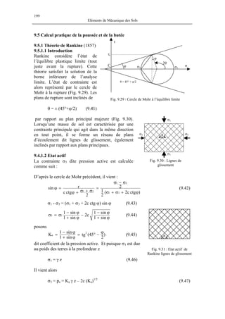 199
Eléments de Mécanique des Sols
9.5 Calcul pratique de la poussée et de la butée
9.5.1 Théorie de Rankine (1857)
9.5.1.1 Introduction
9.4.1.2 Etat actif
La contrainte σ
comme suit :
Rankine considère l’état de
l’équilibre plastique limite (tout
juste avant la rupture). Cette
théorie satisfait la solution de la
borne inférieure de l’analyse
limite. L’état de contrainte est
alors représenté par le cercle de
Mohr à la rupture (Fig. 9.29). Les
plans de rupture sont inclinés de
θ = ± (45°+ϕ/2) (9.41)
par rapport au plan principal majeure (Fig. 9.30).
Lorsqu’une masse de sol est caractérisée par une
contrainte principale qui agit dans la même direction
en tout point, il se forme un réseau de plans
d’écoulement dit lignes de glissement, également
inclinés par rapport aux plans principaux.
3 dite pression active est calculée
D’après le cercle de Mohr précédent, il vient :
)ctgc2(
2
1
2
2
ctgc
rsin
31
31
31
ϕ+σ+σ
σ−σ
=
σ+σ+ϕ
=ϕ (9.42)
σ1 - σ3 = (σ1 + σ3 + 2c ctg ϕ) sin ϕ (9.43)
ϕ+
ϕ−
−
ϕ+
ϕ−
σ=σ
sin1
sin1
c2
sin1
sin1
13 (9.44)
posons
)
2
45(tg
sin1
sin1
K 2
a
ϕ
−°=
ϕ+
ϕ−
= (9.45)
Il vient alors
dit coefficient de la pression active. Et puisque σ1 est due
au poids des terres à la profondeur z
σ1 = γ z (9.46)
Fig. 9.29 : Cercle de Mohr à l’équilibre limite
τ
σφC
τr
2θ
φ
σ1σ3
θ = 45° + φ/2
Fig. 9.30 : Lignes de
glissement
θ
σ1
σ1
σ3σ3
Fig. 9.31 : Etat actif de
Rankine lignes de glissement
θ
σ3 = pa = Ka γ z – 2c (Ka)1/2
(9.47)
 
