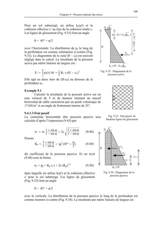 200
Chapitre 9 : Pression latérale des terres
Pour un sol submergé, on utilise ka(ϕ') et la
cohésion effective c' au lieu de la cohésion totale c.
Les lignes de glissement (Fig. 9.31) font un angle
Fig. 9.32 : Diagramme de la
pression active
2c ka
ka γ H - 2c ka
z0 = 2c / (γ ka )
H
z0+2(H–z0)/3
Fa
θ = 45° + ϕ/2
avec l’horizontale. La distribution de pa le long de
la profondeur est comme schématisé ci-contre (Fig.
9.32). Le diagramme de la zone [0 – z0] est souvent
négligé dans le calcul. La résultante de la pression
active par mètre linéaire de largeur est :
)zH(K
2
1dz)z(pF 0
2
a
H
aa
z0
−γ== ∫
Elle agit au deux tiers de (H-z0) au dessous de la
profondeur z0.
θ
Exemple 9.1
Calculer la résultante de la poussée active sur un
mur vertical de 5 m de hauteur retenant un massif
horizontal de sable caractérisé par un poids volumique de
17 kN/m ent interne de 35°.
La contrainte horizontale dite pression passive sera
calculée d’après l’expression (9.43) par:
3
et un angle de frottem
9.4.1.3 Etat passif
Fig. 9.33 : Etat passif de
Rankine lignes de glissement
ϕ−
ϕ+
+
ϕ−
ϕ+
σ=σ
sin1
sin1
c2
sin1
sin1
31 (9.48)
Posons
)
2
45(tg
sin1
sin1
K 2
p
ϕ
+°=
ϕ−
ϕ+
= (9.49)
dit coefficient de la pression passive. Et on écrit
(9.48) sous la forme
σ1 = p p γ z + 2c (K (9.50)
avec la verticale. La distribution de la pression passive le long de la profondeur est
comme montrer ci-contre (Fig. 9.34). La résultante par mètre linéaire de largeur est
kp
kp γ H
H
H / 3
H / 2
F''p
F'p
Fig. 9.34 : Diagramme de la
pression passive
2c
p = K p)1/2
dans laquelle on utilise k(ϕ') et la cohésion effective
c' pour le sol submergé. Les lignes de glissement
(Fig. 9.33) font un angle
θ = 45° + ϕ/2
 