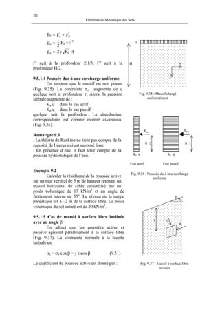 201
Eléments de Mécanique des Sols
FFF ''
p
'
pp +=
2
p
'
p HK
2
1F γ=
HKc2F p
''
p =
F' agit à la profondeur 2H/3, F'' agit à la
profondeur H/2.
9.5.1.4 Poussée due à une surcharge uniforme
Exemple 9.2
On admet que les poussées active et
passive agissent parallèlement à la surface libre
(Fig. 9.37). La contrainte normale à la facette
latérale est
σ σv cos β = γ z cos β (9.51)
Le coefficient de poussée active est donné par :
q
H x
z
On suppose que le massif est non pesant
(Fig. 9.35). La contrainte σz augmente de q
quelque soit la profondeur z. Alors, la pression
latérale augmente de :
Fig. 9.35 : Massif chargé
uniformément
Ka q dans le cas actif
Kp q dans le cas passif
quelque soit la profondeur. La distribution
correspondante est comme montré ci-dessous
(Fig. 9.36).
Faq Fpq
kp qka q
H / 2 H / 2
Remarque 9.3
. La théorie de Rankine ne tient pas compte de la
rugosité de l’écran qui est supposé lisse.
. En présence d’eau, il faut tenir compte de la
poussée hydrostatique de l’eau.
Calculer la résultante de la poussée active
sur un mur vertical de 5 m de hauteur retenant un
massif horizontal de sable caractérisé par un
poids volumique de 17 kN/m3
et un angle de
frottement interne de 35°. Le niveau de la nappe
phréatique est à –2 m de la surface libre. Le poids
volumique du sol saturé est de 20 kN/m3
.
9.5.1.5 Cas de massif à surface libre inclinée
avec un angle β
g. 9.36 : Poussée du à une surcharge
uniforme
Etat actif Etat passif
β
z σz
σl
Fi
z =
Fig. 9.37 : Massif à surface libre
inclinée
 
